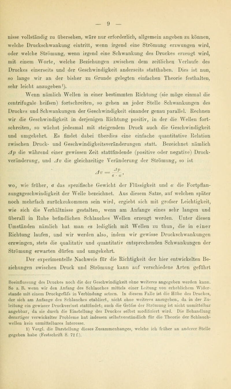 nisse vollständig zu übersehen, wäre nur erforderlich, allgemein angeben zu können, welche Druckschwaukung eintritt, wenn irgend eine Strömung erzwungen wird, oder welche Strömung, wenn irgend eine Schwankung des Druckes erzeugt wird, mit einem Worte, welche Beziehungen zwischen dem zeitlichen Verlaufe des Druckes einerseits und der Geschwindigkeit anderseits statthaben. Dies ist nun, so lange wir an der bisher zu Grunde gelegten einfachen Theorie festhalten, sehr leicht anzugeben1). Wenn nämlich Wellen in einer bestimmten Richtung fsie möge einmal die centrifugalc heifsen) fortschreiten, so gehen an jeder Stelle Schwankungen des Druckes und Schwankungen der Geschwindigkeit einander genau parallel. Rechnen wir die Geschwindigkeit in derjenigen Richtung positiv, in der die Wellen fort- schreiten, so wächst jedesmal mit steigendem Druck auch die Geschwindigkeit und umgekehrt. Es findet dabei überdies eine einfache quantitative Relation zwischen Druck- und Geschwindigkeitsveränderungen statt. Bezeichnet nämlich z/j) die während einer gewissen Zeit stattfindende (positive oder negative) Druck- veränderung, und dv die gleichzeitige Veränderung der Strömung, so ist Jv = —— . a ■ a wo, wie früher, 6 das spezifische Gewicht der Flüssigkeit und « die Fortpflan- zungsgeschwindigkeit der Welle bezeichnet. Aus diesem Satze, auf welchen später noch mehrfach zurückzukommen sein wird, ergiebt sich mit grofser Leichtigkeit, wie sich die Verhältnisse gestalten, wenn am Anfange eines sehr langen und überall in Ruhe befindlichen Schlauches Wellen erzeugt werden. Unter diesen Umständen nämlich hat man es lediglich mit Wellen zu thun, die in einer Richtung laufen, und wir werden also, indem wir gewisse Druckschwankungen erzwingen, stets die qualitativ und quantitativ entsprechenden Schwankungen der Strömung erwarten dürfen und umgekehrt. Der experimentelle Nachweis für die Richtigkeit der hier entwickelten Be- ziehungen zwischen Druck und Strömung kann auf verschiedene Arten geführt Beeinflussung des Druckes noch die der Geschwindigkeit ohne weiteres angegeben werden kann. So z. B. wenn wir den Anfang des Schlauches mittels einer Leitung von erheblichem Wider- stände mit einem Druckgefäfs iu Verbindung setzen. In diesem Falle ist die Höhe des Druckes, der sich am Anfange des Schlauches etabliert, nicht ohne weiteres anzugeben, da in der Zu- leitung ein gewisser Druckverlust stattfindet; auch die Gröl'se der Strömung ist nicht unmittelbar angebbar, da sie durch die Einstellung des Druckes selbst modifiziert wird. Die Behandlung derartiger verwickelter Probleme hat indessen selbstverständlich für die Theorie der Schlauch- wellen kein unmittelbares Interesse. 1) Vergl. die Darstellung dieses Znsammenhanges, welche ich früher an anderer Stelle gegeben habe (Festschrift S. 72 f.).