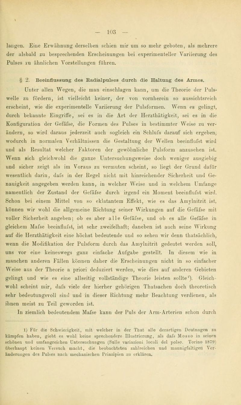 laugen. Eine Erwähnung derselben schien mir um so mehr geboten, als mehrere der alsbald zu besprechenden Erscheinungen bei experimenteller Yariierung des Pulses zu ähnlichen Vorstellungen führen. § 2. Beeinflussung des Radialpulses durch die Haltung des Armes. Unter allen Wegen, die man einschlagen kann, um die Theorie der Puls- welle zu fördern, ist vielleicht keiner, der von vornherein so aussichtsreich erscheint, wie die experimentelle Variierung der Pulsformen. Wenn es gelingt, durch bekannte Eingriffe, sei es in die Art der Herzthätigkeit, sei es in die Konfiguration der Gefäfse, die Formen des Pulses in bestimmter Weise zu ver- ändern, so wird daraus jederzeit auch sogleich ein Schlufs darauf sich ergeben, wodurch in normalen Verhältnissen die Gestaltung der Wellen beeinflufst wird und als Resultat welcher Faktoren der gewöhnliche Pulsform anzusehen ist. Wenn sich gleichwohl die ganze Untersuchungsweise doch weniger ausgiebig und sicher zeigt als im Voraus zu vermuten scheint, so liegt der Grund dafür wesentlich darin, dafs in der Regel nicht mit hinreichender Sicherheit und Ge- nauigkeit angegeben werden kann, in welcher Weise und in welchem Umfange namentlich der Zustand der Gefäfse durch irgend ein Moment beeinflufst wird. Schon bei einem Mittel von so eklatantem Effekt, wie es das Amylnitrit ist, können wir wohl die allgemeine Richtung seiner Wirkungen auf die Gefäfse mit voller Sicherheit angeben; ob es aber alle Geiäfse, und ob es alle Gefäfse in gleichem Mafse beeinflufst, ist sehr zweifelhaft; daneben ist auch seine Wirkung auf die Herzthätigkeit eine höchst bedeutende und so sehen wir denn thatsächlich, wenn die Modifikation der Pulsform durch das Amylnitrit gedeutet werden soll, uns vor eine keineswegs ganz einfache Aufgabe gestellt. In diesem wie in manchen anderen Fällen können daher die Erscheinungen nicht in so einfacher W eise aus der Theorie a priori deduziert werden, wie dies auf anderen Gebieten gelingt und wie es eine allseitig vollständige Theorie leisten sollte1). Gleich- wohl scheint mir, dafs viele der hierher gehörigen Thatsachen doch theoretisch sehr bedeutungsvoll sind und in dieser Richtung mehr Beachtung verdienen, als ihnen meist zu Teil geworden ist. In ziemlich bedeutendem Mafse kann der Puls der Ann-Arterien schon durch 1) Für die Schwierigkeit, mit welcher in der That alle derartigen Deutungen zu kämpfen haben, giebt es wohl keine sprechendere Illustrierung, als dafs Mosso in seinen schönen und umfangreichen Untersuchungen (Sülle variazioni locali del polso. Torino 1879) Oberhaupt keinen Versuch macht, die beobachteten zahlreichen und mannigfaltigen Ver- änderungen des Pulses Dach mechanischen Prinzipien zu erklären.