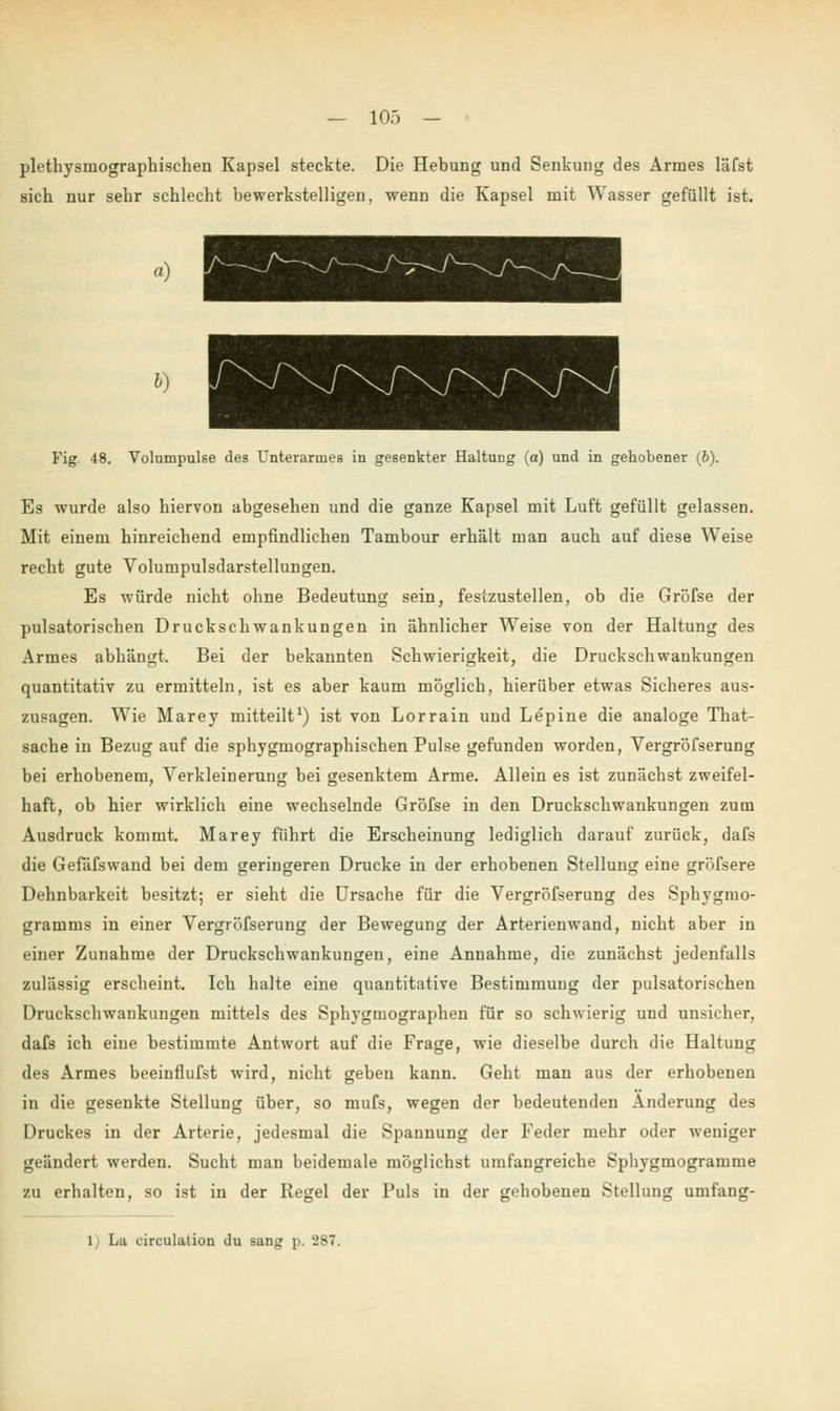 plethysmographischen Kapsel steckte. Die Hebung und Senkung des Armes läfst sich nur sehr schlecht bewerkstelligen, wenn die Kapsel mit Wasser gefüllt ist. ») Fig 48. Volumpulse des Unterarmes in gesenkter Haltung (a) und in gehobener (6). Es wurde also hiervon abgesehen und die ganze Kapsel mit Luft gefüllt gelassen. Mit einem hinreichend empfindlichen Tambour erhält man auch auf diese Weise recht gute Volumpulsdarstellungen. Es würde nicht ohne Bedeutung sein, festzustellen, ob die Gröfse der pulsatorischen Druckschwankungen in ähnlicher Weise von der Haltung des Armes abhängt. Bei der bekannten Schwierigkeit, die Druckschwankungen quantitativ zu ermitteln, ist es aber kaum möglich, hierüber etwas Sicheres aus- zusagen. Wie Marey mitteilt1) ist von Lorrain und Lepine die analoge That- sache in Bezug auf die sphygmographischen Pulse gefunden worden, Vergröfserung bei erhobenem, Verkleinerung bei gesenktem Arme. Allein es ist zunächst zweifel- haft, ob hier wirklich eine wechselnde Gröfse in den Druckschwankungen zum Ausdruck kommt. Marey führt die Erscheinung lediglich darauf zurück, dafs die Gefäfswand bei dem geringeren Drucke in der erhobenen Stellung eine gröfsere Dehnbarkeit besitzt; er sieht die Ursache für die Vergröfserung des Sphygmo- gramms in einer Vergröfserung der Bewegung der Arterienwand, nicht aber in einer Zunahme der Druckschwankungen, eine Annahme, die zunächst jedenfalls zulässig erscheint. Ich halte eine quantitative Bestimmung der pulsatorischen Druckschwankungen mittels des Sphygmographen für so schwierig und unsicher, dafs ich eiue bestimmte Antwort auf die Frage, wie dieselbe durch die Haltung des Armes beeinflufst wird, nicht geben kann. Geht man aus der erhobenen in die gesenkte Stellung über, so mufs, wegen der bedeutenden Änderung des Druckes in der Arterie, jedesmal die Spannung der Feder mehr oder weniger geändert werden. Sucht man beidemale möglichst umfangreiche Sphygmogramme zu erhalten, so ist in der Regel der Puls in der gehobenen Stellung umfang- 1) La circulation du sang p, 287.
