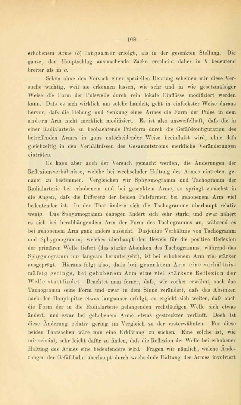 erhobenem Arme (b) langsamer erfolgt, als in der gesenkten Stellung. Die ganze, den Hauptschlag ausmachende Zacke erscheint daher in h bedeutend breiter als in a. Schon ohne den Versuch einer speziellen Deutung scheinen mir diese Ver- suche wichtig, weil sie erkennen lassen, wie sehr und in wie gesetzmäfsiger Weise die Form der Pulswelle durch rein lokale Einflüsse modiflziert werden kann. Dafs es sich wirklich um solche handelt, geht in einfachster Weise daraus hervor, dafs die Hebung und Senkung eines Armes die Form der Pulse in dem andern Arm nicht merklich modifiziert. Es ist also unzweifelhaft, dafs die in einer Radialarterie zu beobachtende Pulsform durch die Gefäfskonfiguration des betreffenden Armes in ganz entscheidender Weise beeinflufst wird, ohne dafs gleichzeitig in den Verhältnissen des Gesammtstroms merkliche Veränderungen einträten. Es kann aber auch der Versuch gemacht werden, die Änderungen der Reflexionsverhältnisse, welehe bei wechselnder Haltung des Armes eintreten, ge- nauer zu bestimmen. Vergleichen wir Sphygmogramm und Tachogramm der Radialarterie bei erhobenem und bei gesenktem Arme, so springt zunächst in die Augen, dafs die Differenz der beiden Pulsformen bei gehobenem Arm viel bedeutender ist. In der That ändern sich die Tachogramme überhaupt relativ wenig. Das Sphygmogramm dagegen ändert sich sehr stark; und zwar nähert es sich bei herabhängendem Arm der Form des Tachogramms an, während es bei gehobenem Arm ganz anders aussieht. Dasjenige Verhältnis von Tachogramm und Sphygmogramm, welches überhaupt den Beweis für die positive Reflexion der primären Welle liefert (das starke Absinken des Tachogramms, während das Sphygmogramm nur langsam heruntergeht), ist bei erhobenem Arm viel stärker ausgeprägt. Hieraus folgt also, dafs bei gesenktem Arm eine verhältnis- mäfsig geringe, bei gehobenem Arm eine viel stärkere Reflexion der Welle stattfindet. Beachtet man ferner, dafs, wie vorher erwähnt, auch das Tachogramm seine Form und zwar in dem Sinne verändert, dafs das Absinken nach der Hauptspitze etwas langsamer erfolgt, so ergiebt sich weiter, dafs auch die Form der in die Radialarterie gelangenden rechtläufigen Welle sich etwas ändert, und zwar bei gehobenem Arme etwas gestreckter verläuft. Doch ist diese Änderung relativ gering im Vergleich zu der ersterwähnten. Für diese beiden Thatsachen wäre nun eine Erklärung zu suchen. Eine solche ist, wie mir scheint, sehr leicht dafür zu finden, dafs die Reflexion der Welle bei erhobener Haltung des Armes eine bedeutendere wird. Fragen wir nämlich, welche Ände- rungen der Gefäfsbahn überhaupt durch wechselnde Haltung des Armes involviert