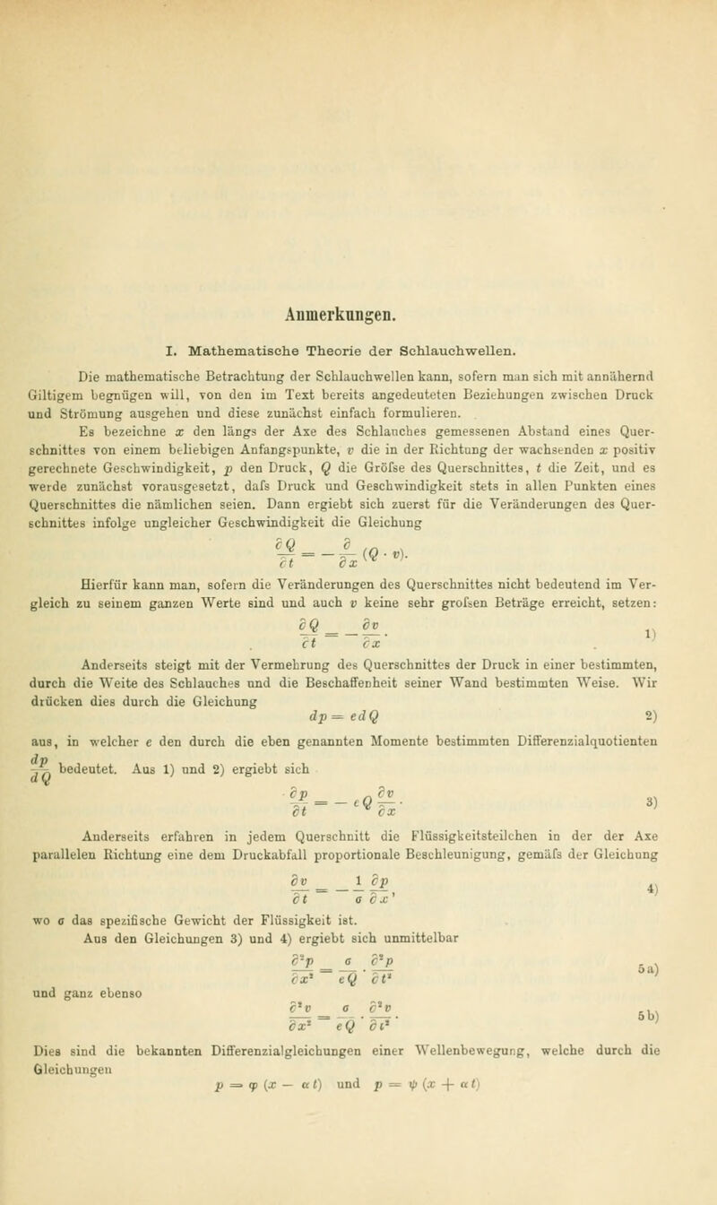 1 Anmerkungen. I. Mathematische Theorie der Schlauehwellen. Die mathematische Betrachtung der Schlauchwellen kann, sofern man sich mit annähernd Giltigem begnügen will, von den im Text bereits angedeuteten Beziehungen zwischen Druck und Strömung ausgehen und diese zunächst einfach formulieren. Es bezeichne x den längs der Axe des Schlauches gemessenen Abstand eines Quer- gerechnete Geschwindigkeit, p den Druck, Q die Gröfse des Querschnittes, t die Zeit, und es werde zunächst vorausgesetzt, dafs Druck und Geschwindigkeit stets in allen Tunkten eines Querschnittes die nämlichen seien. Dann ergiebt sich zuerst für die Veränderungen des Quer- schnittes infolge ungleicher Geschwindigkeit die Gleichung Hierfür kann man, sofern die Veränderungen des Querschnittes nicht bedeutend im Ver- gleich zu seinem ganzen Werte sind und auch v keine sehr grofsen Beträge erreicht, setzen: cQ ==_dv et ex Anderseits steigt mit der Vermehrung des Querschnittes der Druck in einer bestimmten, durch die Weite des Schlauches und die Beschaffenheit seiner Wand bestimmten Weise. Wir drücken dies durch die Gleichung dp=edQ 2) aus, in welcher e den durch die eben genannten Momente bestimmten Differenzialquotienten -.^i bedeutet. Aus 1) und 2) ergiebt sich Ä—•£■ « Anderseits erfahren in jedem Querschnitt die rTüssigkeitsteilchen in der der Axe parallelen Richtung eine dem Druckabfall proportionale Beschleunigung, gemäfs der Gleichung dt a dx' wo e das spezifische Gewicht der Flüssigkeit ist. Aus den Gleichungen 3) und 4) ergiebt sich unmittelbar c'p _ e c'-p und ganz ebenso 5 a) ex* eQ et* ' L_^ = _°_.^. 5b) ix'- eQ di* Dies sind die bekannten Differenzialgleichungen einer Wellenbewegung, welche durch die Gleichungen p => qp (x — al) und p = ip (x -j