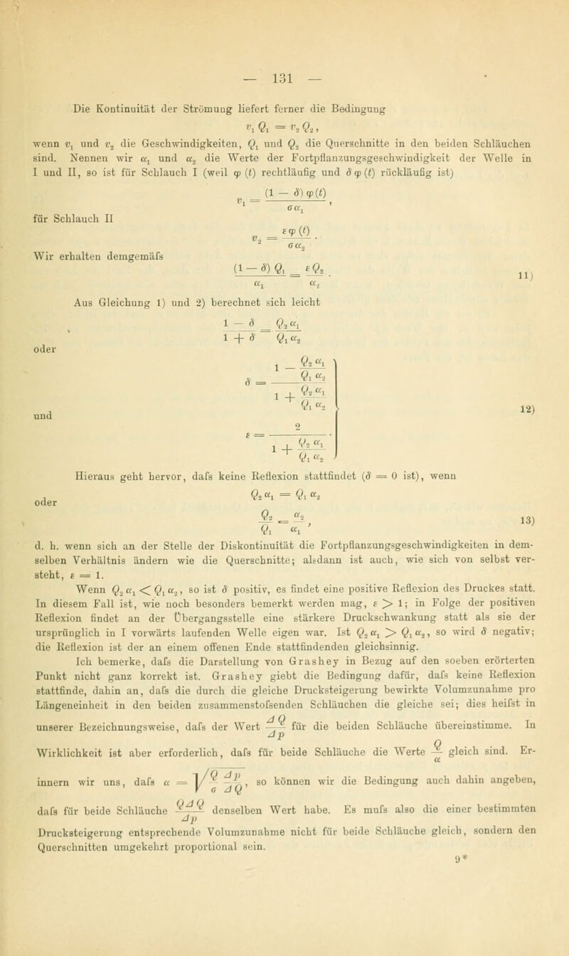 Die Kontinuität der Strömung liefert ferner die Bedingung ', 0, = v, ft , wenn i>, und i\ die Geschwindigkeiten, o, und Q., die Querschnitte in den beiden Schläuchen sind. Nennen wir al und a,, die Werte der Fortpflanzungsgeschwindigkeit der Welle in I und II, so ist für Schlauch I (weil <p (() rechtläufig und ä <p (t) rückläufig ist) (1- 3)<p(t) Vi = für Schlauch II Wir erhalten decngeinäfs ■»X aal V, = ca2 (1 -S)Q «Ö» 11 oder und Aus Gleichung 1) und 2) berechnet sich leicht 1 — 8 _ ft^ 1 +ä ~ q^r% + V. ß, 1+&? 12) Hieraus geht hervor, dafs keine Reflexion stattfindet (cT = 0 ist), wenn , öi «i = öi <*i oder Ol = -1 , 13) Ö, «. ' d. h. wenn sich an der Stelle der Diskontinuität die Fortpflanzungsgeschwindigkeiten in dem- selben Verhältnis ändern wie die Querschnitte; alsdann ist auch, wie sich von selbst ver- steht, £ = 1. Wenn Q.ia1 < §,«,, so ist S positiv, es findet eine positive Reflexion des Druckes statt. In diesem Fall ist, wie noch besonders bemerkt werden mag, e > 1; in Folge der positiven Reflexion findet an der Übergangsstelle eine stärkere Druckschwankung statt als sie der ursprünglich in I vorwärts laufenden Welle eigen war. Ist Q*ul > öicä> s0 w^rt^ * negativ; die Reflexion ist der an einem offenen Ende stattfindenden gleichsinnig. Ich bemerke, dafs die Darstellung von Grashey in Bezug auf den soeben erörterten Punkt nicht ganz korrekt ist. Grashey giebt die Bedingung dafür, dafs keine Rettexion stattfinde, dahin an, dafs die durch die gleiche Drucksteigerung bewirkte Volumzunahme pro Längeneinheit in den beiden zusammenstoßenden Schläuchen die gleiche sei; dies heifst in unserer Bezeichnungsweise, dafs der Wert ' für die beiden Schläuche übereinstimme. In dp Wirklichkeit ist aber erforderlich, dafs für beide Schläuche die Werte  gleich sind. Er- i, dafs a = 1/ ' '' , so können wir die Bedingung auch dahin angeben, V a JQ dafs für beide Schläuche  -- denselben Wert habe. Es mufs also die einer bestimmten J>' Drucksteigerung entsprechende Volumzunahme nicht für beide Schlauche gleich, sondern den Querschnitten umgekehrt proportional sein. 9* Innern wir uns,