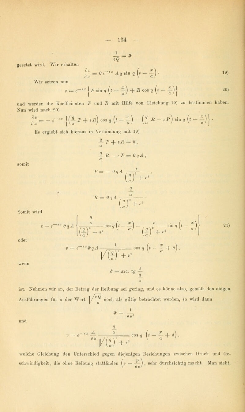 eQ gesetzt wird. Wir erhalten p.-*i~-Ag Bing («--)■ 19) Wir setzen nun 20) und werden die Koeffieienten P und B mit Hilfe von Gleichung 19) zu bestimmen haben. Nun wird nach 20) dl somit v = e-°x I P sin q (t - --) + B cos q (t - J) j jfficienten P und i? mit Hilfe von Gleichung 19) ^-e-{(}P+lB)CoSq(t-^)-(lB-,P) sin, (._±)}. Es ergiebt sich hieraus in Verbindung mit 19) 1 p + sB = 0, a 7'= - »qÄ -j—,^- , (1) +  B = 9 iA ©■ + - Somit wird 9 21) =e fT9qÄ\(i)+,»cos9('~ä _PT+^8in^_ ^ oder » = e— SIorg.4 — cos q (t 1- ä) , VW+>-  wenn f S = arc. tg — <L a ist. Nehmen wir an, der Betrag der Reibung sei gering, und es könne also, gemäfs den obigen Ausführungen für a der Wert 1/ — - noch als giltig betrachtet werden, so wird dann und Va. + «2 cos q (t — — + rVj , welche Gleichung den Unterschied gegen diejenigen Beziehungen zwischen Druck und Ge- schwindigkeit, die ohne Reibung stattfinden [v = —), sehr durchsichtig macht. Man sieht, \ CK/