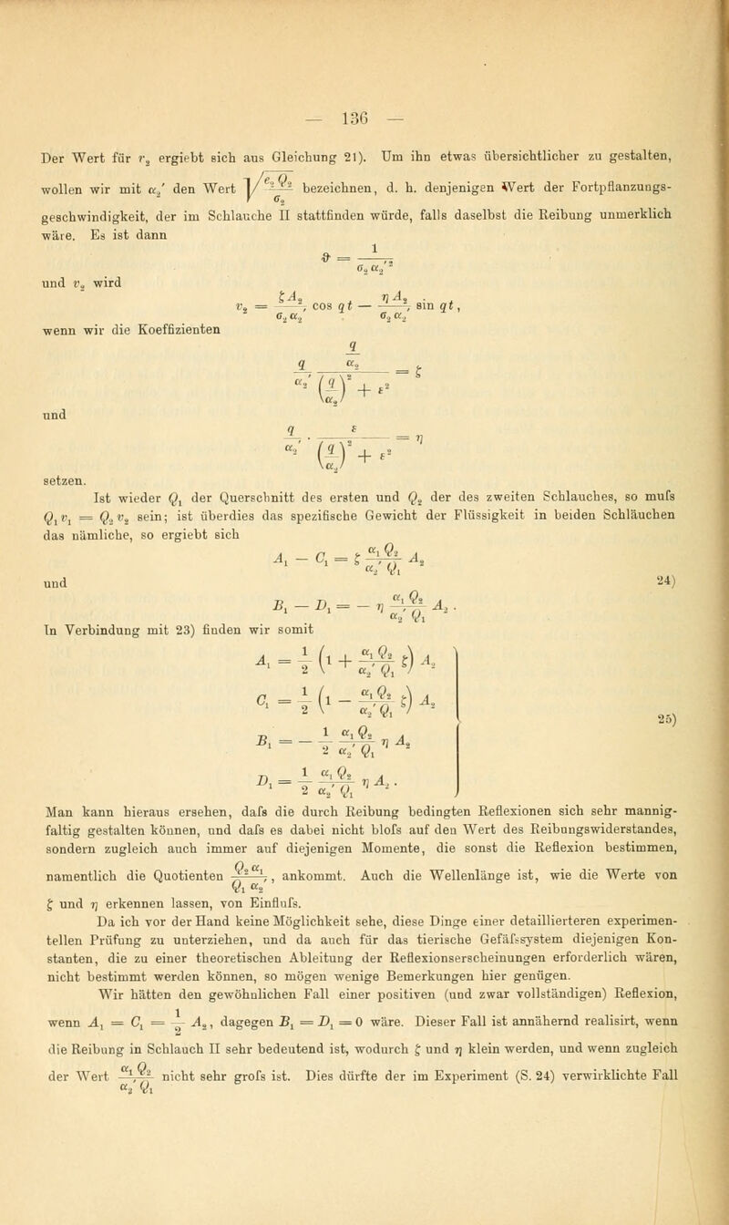 Der Wert für i\ ergiebt sich aus Gleichung 21). Um ihn etwas übersichtlicher zu gestalten, wollen wir mit a.,' den Wert 1/-^-^ bezeichnen, d. h. denjenigen Wert der Fortpflanzungs- geschwindigkeit, der im Schlauche II stattfinden würde, falls daselbst die Reibung unmerklich wäre. Es ist dann und », wird penn wir die Koeffizienten 5^« »1-4, . = ——=; cos qt —-, sin qt, c, ct., o., a.. ■(£)+•■ und setzen. Ist wieder §, der Querschnitt des ersten und Qt der des zweiten Schlauches, so mufs Q1v1 = Q2v% sein; ist überdies das spezifische Gewicht der Flüssigkeit in beiden Schläuchen das nämliche, so ergiebt sich A, - C, ?^t^ 24) 'V8 A2. B1- 7] At 25) ■Bi — A = In Verbindung mit 23) fiuden wir somit 1 2 \ ' a.; <?, V 2 <7 * (i - ^% S) ä. 2 \ «,' ^ V 2 «ig» 1 2 oi3 Q1 ' - Man kann hieraus ersehen, dafs die durch Reibung bedingten Reflexionen sich sehr mannig- faltig gestalten können, und dafs es dabei nicht blofs auf den Wert des Reibungswiderstandes, sondern zugleich auch immer auf diejenigen Momente, die sonst die Reflexion bestimmen, 0 a namentlich die Quotienten JT2 ',, ankommt. Auch die Wellenlänge ist, wie die Werte von VlK2 J und 7] erkennen lassen, von Einflufs. Da ich vor der Hand keine Möglichkeit sehe, diese Dinge einer detaillierteren experimen- tellen Prüfung zu unterziehen, und da auch für das tierische Gefäßsystem diejenigen Kon- stanten, die zu einer theoretischen Ableitung der Reflexionserscheinungen erforderlich wären, nicht bestimmt werden können, so mögen wenige Bemerkungen hier genügen. Wir hätten den gewöhnlichen Fall einer positiven (und zwar vollständigen) Reflexion, wenn A1 = C, = — As, dagegen Bl = Z^ = 0 wäre. Dieser Fall ist annähernd realisirt, wenn die Reibung in Schlauch II sehr bedeutend ist, wodurch J und r\ klein werden, und wenn zugleich a 0 der Wert ', nicht sehr grofs ist. Dies dürfte der im Experiment (S. 24) verwirklichte Fall at Vi
