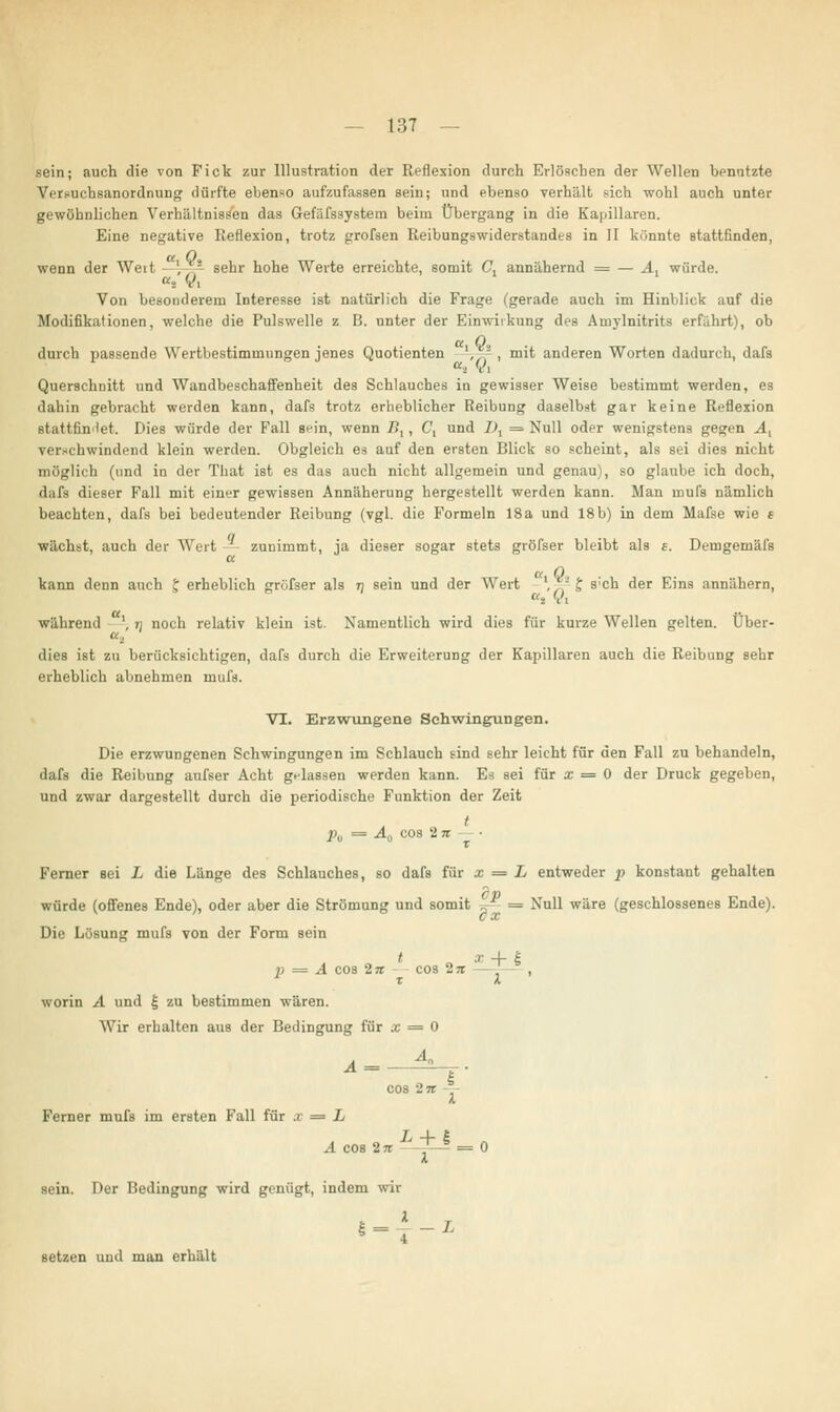 sein; auch die von Fick zur Illustration der Reflexion durch Erlöschen der Wellen benutzte VeiRUchsanordnuDg dürfte ebenso aufzufassen sein; und ebenso verhält sich wohl auch unter gewöhnlichen Verhältnissen das Gefäfssystem beim Übergang in die Kapillaren. Eine negative Reflexion, trotz grofsen Reibungswiderstandes in II könnte stattfinden, wenn der Weit - \ s sehr hohe Werte erreichte, somit C, annähernd = — A1 würde. at Vi Von besonderern Interesse ist natürlich die Frage (gerade auch im Hinblick auf die Modifikationen, welche die Pulswelle z B. unter der Einwirkung des Amylnitrits erführt), ob durch passende Wertbestimuinngen jenes Quotienten ',, , mit anderen Worten dadurch, dafs da Vi Querschnitt und Wandbeschaffenheit des Schlauches in gewisser Weise bestimmt werden, es dahin gebracht werden kann, dafs trotz erheblicher Reibung daselbst gar keine Reflexion stattfindet. Dies würde der Fall s^in, wenn />, , C, und D, = Null oder wenigstens gegen At verschwindend klein werden. Obgleich es auf den ersten Blick so scheint, als sei dies nicht möglich (und in der '['hat ist es das auch nicht allgemein und genau), so glaube ich doch, dafs dieser Fall mit einer gewissen Annäherung hergestellt werden kann. Man mufs nämlich beachten, dafs bei bedeutender Reibung (vgl. die Formeln 18a und 18b) in dem Mafse wie « wächst, auch der Wert zunimmt, ja dieser sogar stets gröfser bleibt als s. Demgemäfs a Q, . kann denn auch t erheblich jrröfser als rj sein und der Wert ',, J s;ch der Eins annähern, während ', n noch relativ klein ist. Namentlich wird dies für kurze Wellen gelten. Über- «, dies ist zu berücksichtigen, dafs durch die Erweiterung der Kapillaren auch die Reibung sehr erheblich abnehmen mufs. VI. Erzwungene Schwingungen. Die erzwungenen Schwingungen im Schlauch sind sehr leicht für den Fall zu behandeln, dafs die Reibung aufser Acht g-dassen werden kann. Es sei für x = 0 der Druck gegeben, und zwar dargestellt durch die periodische Funktion der Zeit t pu = A0 cos 2ji Ferner sei L die Länge des Schlauches, so dafs für x = L entweder p konstant gehalten würde (offenes Ende), oder aber die Strömung und somit -„- ■ = Null wäre (geschlossenes Ende). Die Lösung mufs von der Form sein p = A cos In cos In — z worin A und £ zu bestimmen wären. Wir erhalten aus der Bedingung für a; = 0 cos in Ferner mufs im ersten Fall für x = L A cos 2 n ' 7 = sein. Der Bedingung wird genügt, indem wir setzen und man erhält * + i