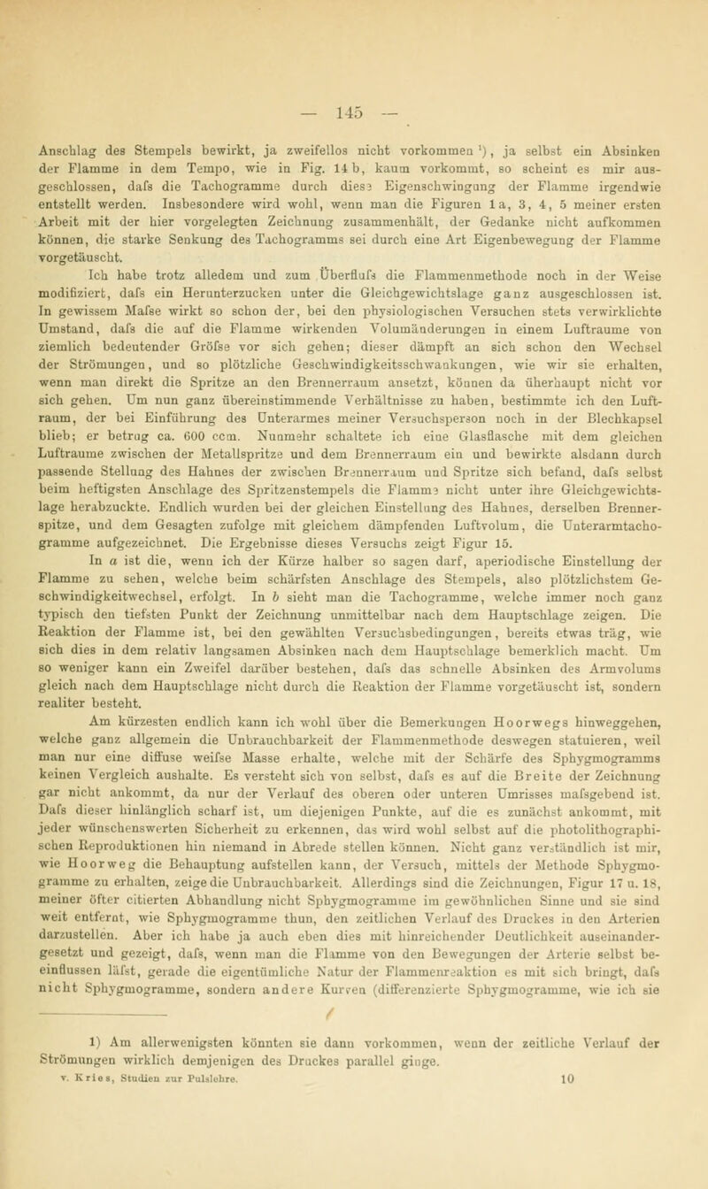 Anschlag des Stempels bewirkt, ja zweifellos nicht vorkommen '), ja selbst ein Absinken dir Flamme in dem Tempo, wie in Fig. 14b, kaum vorkommt, so scheint es mir aus- geschlossen, dafs die Tachogramme durch dies; Eigenschwingung der Flamme irgendwie entstellt werden. Insbesondere wird wohl, wenn man die Figuren la, 3, 4, 5 meiner ersten Arbeit mit der hier vorgelegten Zeichnung zusammenhält, der Gedanke nicht aufkommen können, die starke Senkung deä Tachogramms sei durch eine Art Eigenbewegung der Flamme vorgetäuscht. Ich habe trotz alledem und zum Überfluft die Flammenmethode noch in der Weise modifiziert, dafs ein Herunterzucken unter die Gleichgewichtslage ganz ausgeschlossen ist. In gewissem Hafte wirkt so schon der, bei den physiologischen Versuchen stets verwirklichte Umstand, dafs die auf die Flamme wirkenden Volumänderungen in einem Lufträume von ziemlich bedeutender Gröfte vor sich gehen; dieser dämpft an sich schon den Wechsel der Strömungen, und so plötzliche Geschwindigkeitsschwaukungen, wie wir sie erhalten, wenn man direkt die Spritze an den Brennerraum ansetzt, können da üherhaupt nicht vor sich gehen. Um nun ganz übereinstimmende Verhältnisse zu haben, bestimmte ich den Luft- raum, der bei Einführung des Unterarmes meiner Versuchsperson noch in der Blechkapsel blieb; er betrug ca. 600 ccm. Nunmehr schaltete ich eine Glasflasche mit dem gleichen Lufträume zwischen der Metallspritze und dem Brennerraum ein und bewirkte alsdann durch passende Stellung des Hahnes der zwischen Br;nnerraum und Spritze sich befand, dafs selbst beim heftigsten Anschlage des Spritzenstempels die Flammj nicht unter ihre Gleichgewichts- lage herabzuckte. Endlich wurden bei der gleichen Einstellung des Hahnes, derselben Brenner- spitze, und dem Gesagten zufolge mit gleichem dämpfenden Luftvolum, die Unterarmtacho- gramme aufgezeichnet. Die Ergebnisse dieses Versuchs zeigt Figur 15. In a ist die, wenn ich der Kürze halber so sagen darf, aperiodische Einstellung der Flamme zu sehen, welche beim schärfsten Anschlage des Stempels, also plötzlichstem Ge- schwindigkeitwechsel, erfolgt. In b sieht man die Tachogramme, welche immer noch ganz typisch den tiefsten Punkt der Zeichnung unmittelbar nach dem Hauptschlage zeigen. Die Reaktion der Flamme ist, bei den gewählten Versuchsbedingungen, bereits etwas trag, wie sich dies in dem relativ langsamen Absinken nach dem Hauptschlage bemerklich macht. Um so weniger kann ein Zweifel darüber bestehen, dafs das schnelle Absinken des Armvolums gleich nach dem Hauptschlage nicht durch die Reaktion der Flamme vorgetäuscht ist, sondern realiter besteht. Am kürzesten endlich kann ich wohl über die Bemerkungen Hoorwegs hinweggehen, welche ganz allgemein die Unbrauchbarkeit der Flammenmethode deswegen statuieren, weil man nur eine diffuse weifte Masse erhalte, welche mit der Schärfe des Sphygmogramms keinen Vergleich aushalte. Es versteht sich von selbst, dafs es auf die Breite der Zeichnung gar nicht ankommt, da nur der Verlauf des oberen oder unteren Umrisses maftgebend ist. Dafa dieser hinlänglich scharf ist, um diejenigen Punkte, auf die es zunächst ankommt, mit jeder wünschenswerten Sicherheit zu erkennen, das wird wohl selbst auf die photolithograplii- schen Reproduktionen hin niemand in Abrede stellen können. Nicht ganz verständlich ist mir, wie Hoorweg die Behauptung aufstellen kann, der Versuch, mittels der Methode Sphygmo- gramme zu erhalten, zeige die Unbrauchbarkeit. Allerdings sind die Zeichnungen, Figur 17 u. 18, meiner öfter citierten Abhandlung nicht Sphygmogr.miuie im gewöhnlichen Sinne und sie sind weit entfernt, wie Sphygmogramme thun, den zeitlichen - Druckes in den Arterien darzustellen. Aber ich habe ja auch eben dies mit hinreichender Deutlichkeit auseinander- gesetzt und gezeigt, dafs, wenn man die Flamme von den Bewegungen der Arterie selbst be- einflussen läftt, gerade die eigentümliche Natur der Flamineiuvaktion es mit sich bringt, nicht Sphygmogramme, sondern andere Kurven (differenzierte Sphygmogramme, wie ich sie ■ / 1) Am allerwenigsten könnten sie dann vorkommen, wenn der zeitliehe Verlauf der Strömungen wirklich demjenigen de» Druckes parallel ginge. v. Krios, Studien tu Pnlilebre. 10