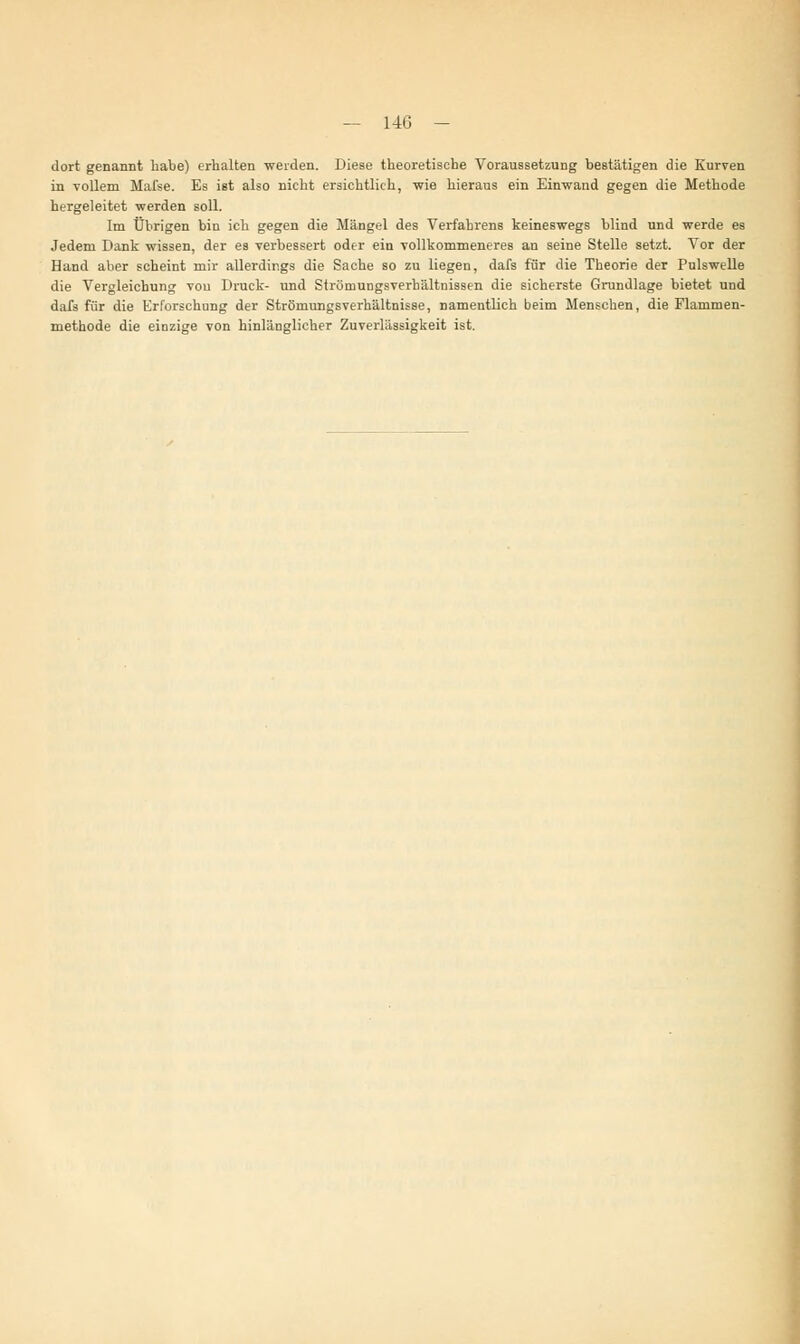 dort genannt habe) erhalten weiden. Diese theoretische Voraussetzung bestätigen die Kurven in vollem Mafse. Es ist also nicht ersichtlich, wie hieraus ein Einwand gegen die Methode hergeleitet werden soll. Im Übrigen bin ich gegen die Mängel des Verfahrens keineswegs blind und werde es Jedem Dank wissen, der es verbessert oder ein vollkommeneres an seine Stelle setzt. Vor der Hand aber scheint mir allerdings die Sache so zu liegen, dafs für die Theorie der Pulswelle die Vergleichung vou Druck- und Strömungsverhältnissen die sicherste Grundlage bietet und dai's für die Erforschung der Strömungsverhältnisse, namentlich beim Menschen, die Flammen- methode die einzige von hinlänglicher Zuverlässigkeit ist.