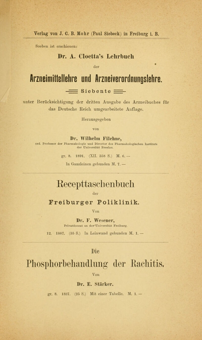 Soeben ist erschienen: Dr. A. Cloetta's Lehrbuch der Arzneimittellehre und Arzneiverordnungslehre. Siebente unter Berücksichtigung der dritten Ausgabe des Arzneibuches für das Deutsche Reich umgearbeitete Auflage. Herausgegeben Dr. Wilhelm Filehne, ord. Professor der Pharmakologie und Director des Pliamiakologischen Instituts der Universität Breslau. gr. 8. 1891. (XII. 358 S.) M. 0. — In Ganzleinen gebunden M. 7. — Eecepttaschenbuch der Freiburger Poliklinik. Von Dr. F. Wesener, Privatdocent an der Universität Freiburg. 12. 1887. (35 S.) In Leinwand gebunden M. 1. — Die Phosphorbehandlung der Rachitis. Von Dr. E. Stärker.