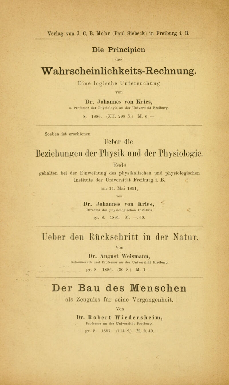 Die Principien der Wahrscheinlichkeits-Rechnung. Eine logische Untersuchung VOll Dr. Johannes von Kries, o. Professor der Physiologie an dex Universität Freibarg. 8. 1886. (XII. 298 S.) M. ü. — Soeben ist erschienen: Heber die Beziehungen der Physik und der Physiologie. Keile gehalten bei der Einweihung des physikalischen und physiologischen Instituts der Universität Freiburg i. B. am 11. Mai 1891, Dr. Johannes von Kries, Director dos physiologischen Instituts. gr. 8. 1891. M. —.60. Heber den Rückschritt in der Natur. Von Dr. Autnisl Weismsuin, Behrimwrath and Professor an der Universität Freihurg. L886. 80 8. M. 1. — Der Bau des Menschen Zeugnis fo'w .seine Vergangenheit. Von Dr. K o bert \\ i ed e rshei in, r an '1er Univ. | gr. r i -- , j i | .. m. 2, jo.