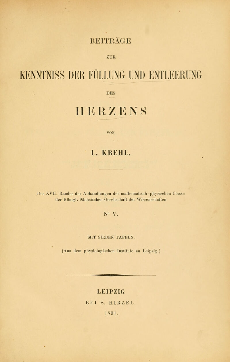 ZUß KENNTNISS DER FÜLLUNG UND ENTLEERUNG DES HERZENS L. KREHL. Des XVII. Bandes der Abhaudlungen der matliematisch-pbj'sischeu Classe der König!. Sächsisclien Gesellscluift der Wisseiiscliaften N V. MIT SIEBEN TAFELN. (Aus dem physiologischen Institute zu Leipzig LEIPZIG BEI S. HIRZEL. 1891.