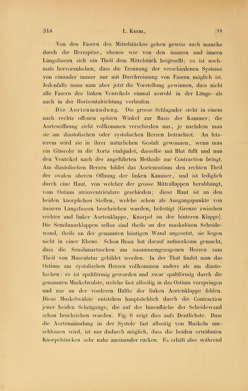 Von den Fasern des Mittelstückes gehen gewiss auch manche durch die Herzspitze, ebenso wie von den äussern und innern Längsfasern sich ein Theii dem MittelslUck beigesellt; es ist noch- mals hervorzuheben, dass die Trennung der verschiedenen Systeme von einander immer nur mit Durchreissung von Fasern möglich ist. Jedenfalls muss man aber jetzt die Vorstellung gewinnen, dass nicht alle Fasern des linken Ventrikels einmal sowohl in der Längs- als auch in der Horizontalrichtung verlaufen. Die Aortenmündung. Die grosse Schlagader steht in einem nach rechts offenen spitzen Winkel zur Basis der Kammer; die Aortenöffnung sieht vollkommen verschieden aus, je nachdem man sie am diastolischen oder systolischen Herzen betrachtet. An letz- terem wird sie in ihrer natürlichen Gestalt gewonnen, wenn man ein Glasrohr in die Aorta einbindet, dasselbe mit Blut füllt und nun den Ventrikel nach der angeführten Methode zur Contraction bringt. Am diastolischen Herzen bildet das Aortenostium den rechten Tlieil der ovalen oberen Öffnung der linken Kammer, und ist lediglich durch eine Haut, von welcher der grosse Mittrallappen herabhängt, vom Ostium atrioventriculare geschieden; diese Haut ist an den beiden knorplichen Stellen, welche schon als Ausgangspunkte von äussern Längsfasern beschrieben wurden, befestigt (Grenze zwischen rechter und linker Aortenklappe, Knorpel an der hinteren Klappe). Die Serailunarklappen selbst sind theils an der muskulösen Scheide- wand, theils an der genannten häutigen Wand angesetzt, sie liegen nicht in einer Ebene. Schon Hesse hat darauf aufmerksam gemacht, dass die Semilunartaschen am zusammengezogenen Herzen zum Theil von Musculatur gebildet werden. In der That findet man das Ostium am systolischen Herzen vollkommen anders als am diasto- lischen: es ist spaltförmig geworden und zwar spaltförmig durch die genannten Müskelwülste, welche fast allseitig in das Ostium vorspringen und nur an der vorderen Hälfte der linken Aortenklappe fehlen. Diese Muskelwülste entstehen hauptsächlich durch die Contraction jener beiden Schrägzüge, die auf der Innenfläche der Scheidewand schon beschrieben wurden. Fig. 6 zeigt dies aufs Deutlichste. Dass die Aortenmündung in der Systole fast allseitig von Muskeln um- schlossen wird, ist nur dadurch möglich, dass die beiden erwähnten Knorpelstucken sehr nahe aneinander rücken. Es erhält also während