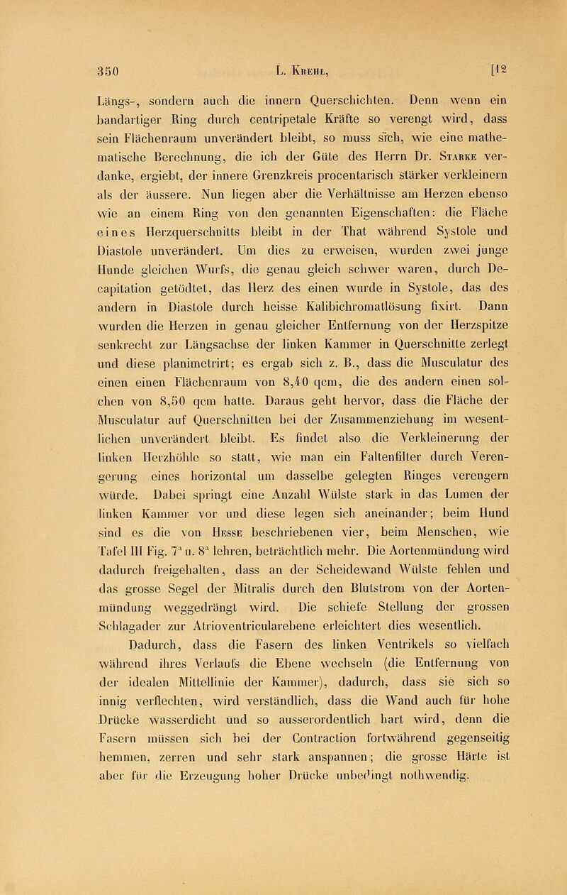 Längs-, sondern auch die innern Querscliichten. Denn wenn ein bandartiger Ring durch centripetale Kräfte so verengt wird, dass sein Flächenraum unverändert bleibt, so muss sich, wie eine mathe- matische Berechnung, die ich der Güte des Hei-rn Dr. Starke ver- danke, ergiebt, der innere Grenzkreis procentarisch stärker verkleinern als der äussere. Nun liegen aber die Verhältnisse am Herzen ebenso wie an einem Ring von den genannten Eigenschaften: die Fläche eines Herzquerschnitts bleibt in der That während Systole und Diastole unverändert. Um dies zu erweisen, wurden zwei junge Hunde gleichen Wurfs, die genau gleich schwer waren, durch De- capitation getödtet, das Herz des einen wurde in Systole, das des andern in Diastole durch heisse Kalibichromallösung fixirt. Dann wurden die Herzen in genau gleicher Entfernung von der Herzspitze senkrecht zur Längsachse der linken Kammer in Querschnitte zeilegt und diese planimetrirt; es ergab sich z. B., dass die Musculatur des einen einen Flächenraum von 8,40 qcm, die des andern einen sol- chen von 8,50 qcm hatte. Daraus geht hervor, dass die Fläche der Musculatur auf Querschnitten bei der Zusammenziehung im wesent- lichen unverändert bleibt. Es findet also die Verkleinerung der linken Herzhöhle so statt, wie man ein Faltenfilter durch Veren- gerung eines horizontal um dasselbe gelegten Ringes verengern würde. Dabei springt eine Anzahl Wülste stark in das Lumen der linken Kammer vor und diese legen sich aneinander; beim Hund sind es die von Hesse beschriebenen vier, beim Menschen, wie Tafel III Fig. 7^ u. S'' lehren, beträchtlich mehr. Die Aortenmündung wird dadurch freigehalten, dass an der Scheidewand Wülste fehlen und das grosse Segel der Mitralis dui-ch den Blutstrom von der Aorten- raündung weggedrängt wird. Die schiefe Stellung der grossen Schlagader zur Atrioventricularebene erleichtert dies wesentlich. Dadurch, dass die Fasern des linken Ventrikels so vielfach während ihres Verlaufs die Ebene wechseln (die Entfernung von der idealen Mittellinie der Kammer), dadurch, dass sie sich so innig verflechten, wird verständlich, dass die Wand auch für hohe Drücke wasserdicht und so ausserordentlich hart wird, denn die Fasern müssen sich bei der Contraction fortwährend gegenseitig hemmen, zerren und sehr stark anspannen; die grosse Härte ist aber für die Erzeuenns; hoher Drücke unbec'ingt nolhwendig.