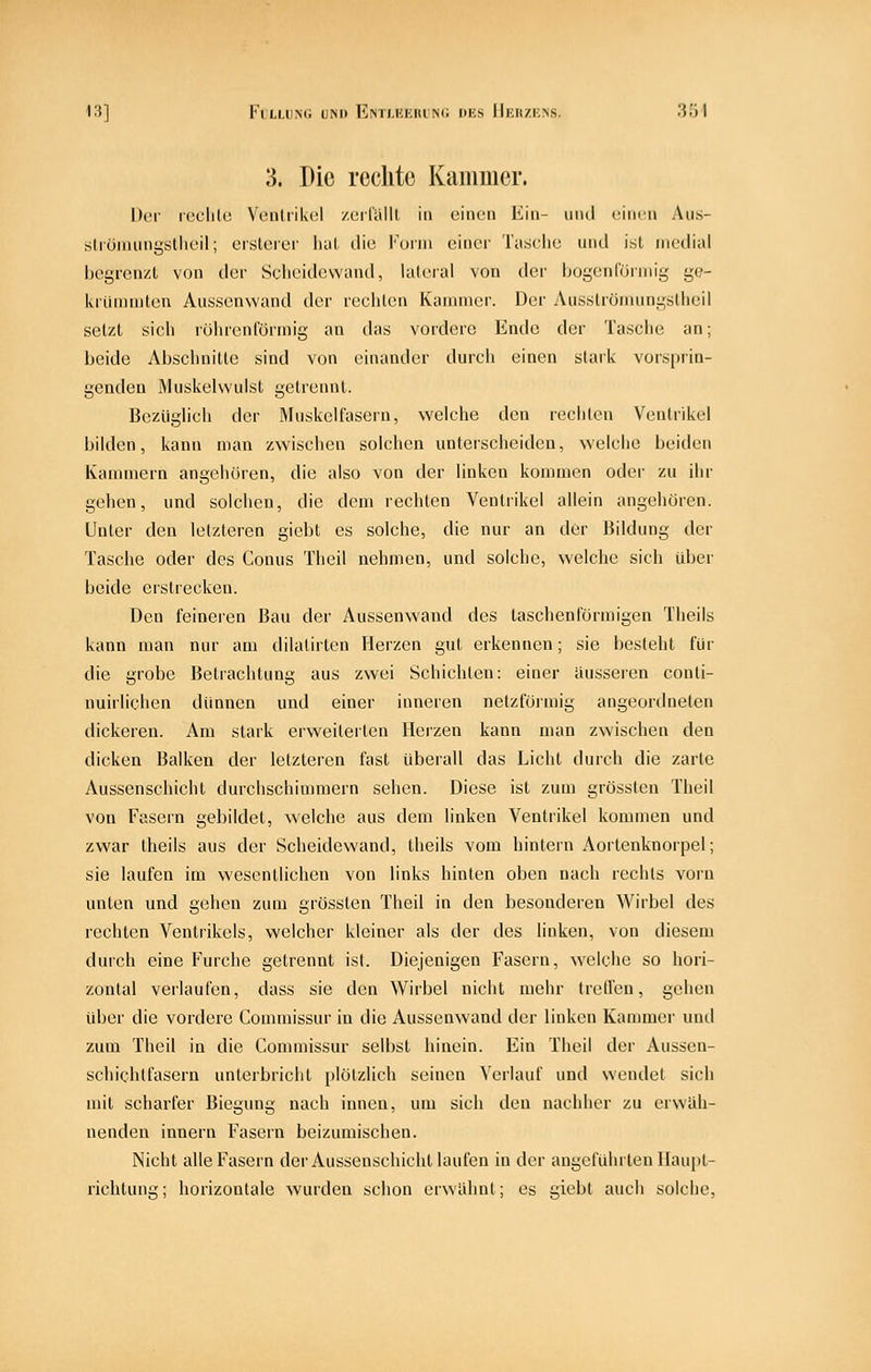 13] FlLLUNG UM) EnTI.KKIU N(i DKS I llvIl/IOS. 3') I 3. Die rechte Kammer. Der rcclilo Venliikcl /.ciliUll in einen Kiii- und ('inen Aus- stiümiingsllieil; oitileiei' luil die Koini einer Tasclie und isl medial Ijegrenzl von der Scheidewand, laleral von der bogenrörniig ge- kiiininiten Aiissenwand der reclilcn Kammer. Der Aus.slrönuingsUieil setzl sich rührenlormig an das vordere Ende der Tasche an; beide Abschnitte sind von einander durch einen stark vorsprin- genden Muskelwulst getrennt. Bezüglich der Muskelfasern, welche den rechten Ventrikel bilden, kann man zwischen solchen unterscheiden, welche beiden Kammern angehören, die also von der linken kommen oder zu ihr gehen, und solchen, die dem rechten Ventrikel allein angehören. Unter den letzteren giebt es solche, die nur an der Bildung der Tasche oder des Conus Theil nehmen, und solche, welche sich über beide erstrecken. Den feineren Bau der Aussenwand des taschenförmigen Theils kann man nur am dilatirten Herzen gut erkennen; sie besteht für die grobe Betrachtung aus zwei Schichten: einer äusseren conti- nuirliehen dünnen und einer inneren netzförmig angeordneten dickeren. Am stark erweiterten Herzen kann man zwischen den dicken Balken der letzteren fast überall das Licht durch die zarte Aussenschicht durchschimmern sehen. Diese ist zum grössten Theil von Fasern gebildet, welche aus dem linken Ventrikel kommen und zwar theils aus der Scheidewand, theils vom hintern Aortenknorpel; sie laufen im wesentlichen von links hinten oben nach rechts vorn unten und gehen zum grössten Theil in den besonderen Wirbel des rechten Ventrikels, welcher kleiner als der des linken, von diesem durch eine Furche getrennt ist. Diejenigen Fasern, welche so hori- zontal verlaufen, dass sie den Wirbel nicht mehr trellcn, gehen über die vordere Commissur in die Aussenwand der linken Kammer und zum Theil in die Commissur selbst hinein. Ein Theil der Aussen- schichlfasern unterbricht plötzlich seinen Verlauf und wendet sich mit scharfer Biegung nach innen, um sich den nachlier zu erwiih- nenden Innern Fasern beizumischen. Nicht alle Fasern der Aussenschicht laufen in der angeführten Haupl- richtung; horizontale wurden schon erwlihnl; es giebt auch solche.