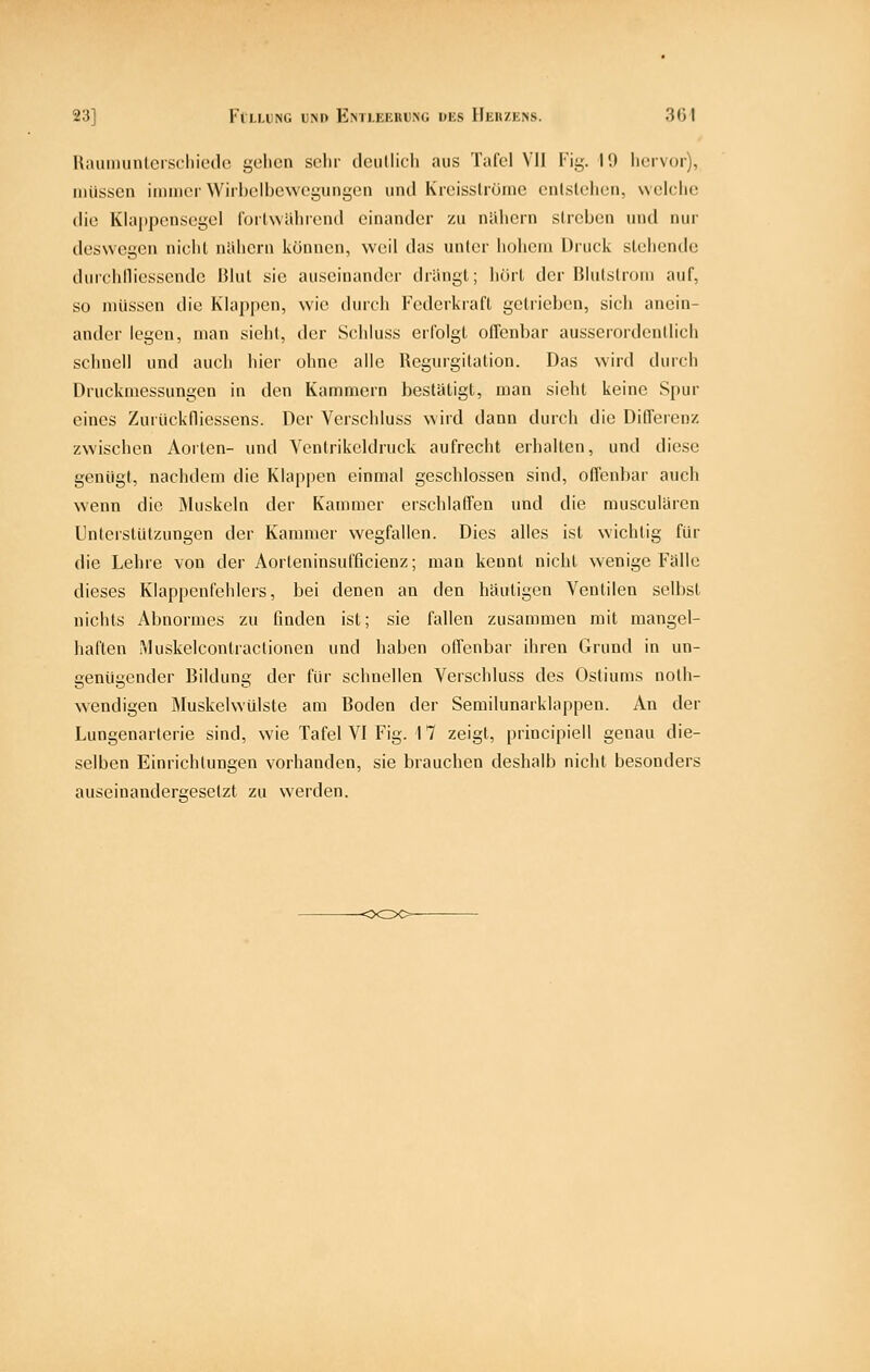 Uiuiiminlcrscliicdo gelicn sclir clciillicli aus Tafel VU Fig. 11) liervor), müssen immer Wirbelbewegungen und KreissUöme entstehen, welche die Klappensegcl fortwährend einander zu nUhern streben und nur deswegen nicht nahern können, weil das unter hohem Druck stehende durchlliessende Blut sie auseinander drängt; hört der Blutslrom auf, so müssen die Klappen, wie durch Federkraft getrieben, sich anein- ander legen, man sieht, der Schluss erfolgt offenbar ausserordentlich schnell und auch hier ohne alle Regurgitation. Das wird durch Druckmessungen in den Kammern bestätigt, man sieht keine Spur eines Zurückfliessens. Der Verschluss wird dann durch die Differenz zwischen Aorten- und Ventrikeldruck aufrecht erhalten, und diese genügt, nachdem die Klappen einmal geschlossen sind, offenbar auch wenn die ÄUiskeln der Kammer erschlatTen und die musculären Unterstützungen der Kammer wegfallen. Dies alles ist wichtig für die Lehre von der Aorteninsufßcienz; man kennt nicht wenige Fälle dieses Klappenfehlers, bei denen an den häutigen Ventilen selbst nichts Abnormes zu finden ist; sie fallen zusammen mit mangel- haften iMuskelcontractionen und haben offenbar ihren Grund in un- genügender Bildung der für schnellen Verschluss des Ostiums nolh- wendigen Muskelwülste am Boden der Semilunarklappen. An der Lungenarterie sind, wie Tafel VI Fig. 17 zeigt, principiell genau die- selben Einrichtungen vorhanden, sie brauchen deshalb nicht besonders auseinandergesetzt zu werden.