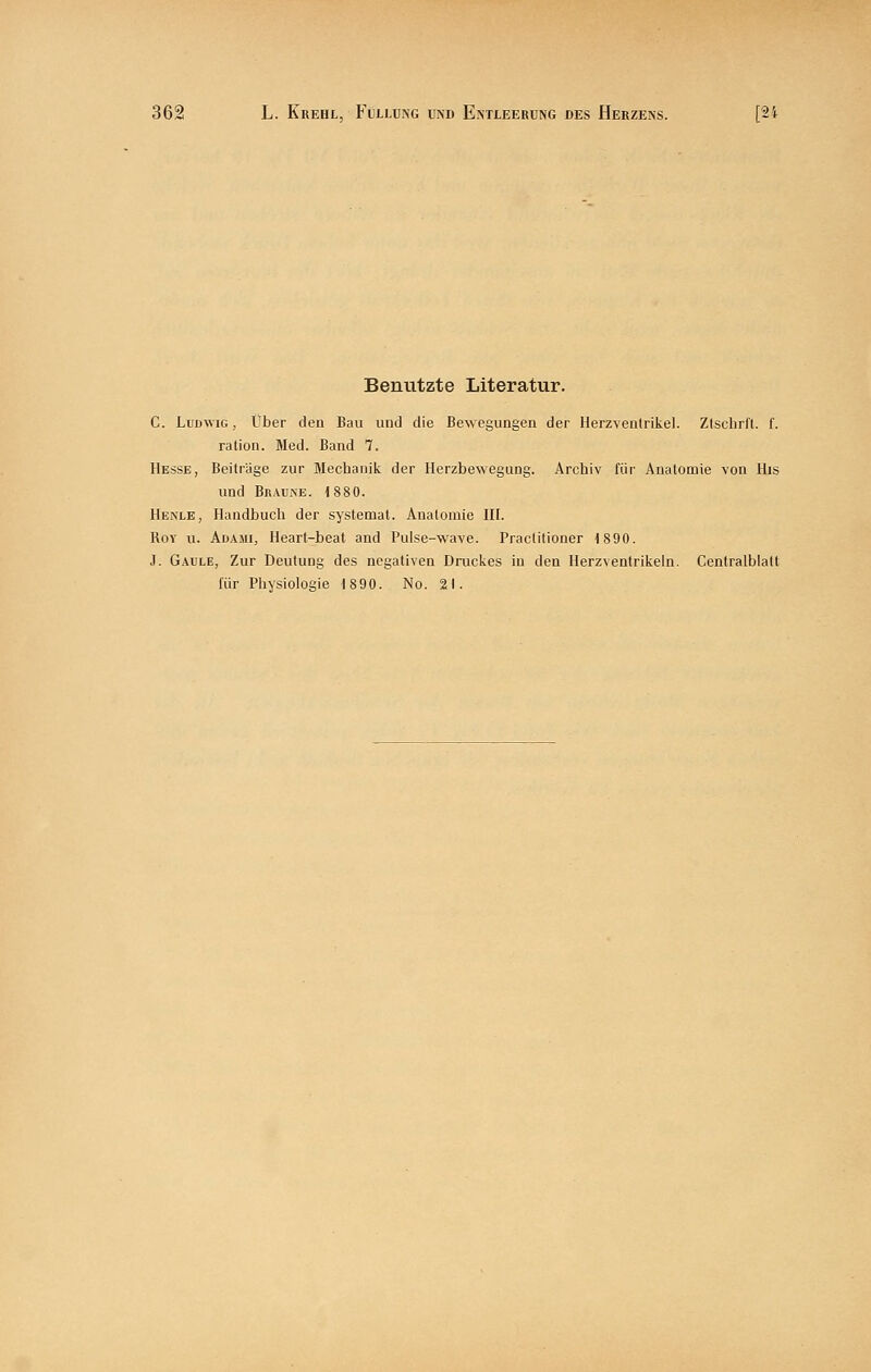 Benutzte Literatur. C. Ludwig , Über den Bau und die Bewegungen der Herzventrikel. Zlschrft. f. ration. Med. Band 7. Hesse, Beiträge zur Mechanik der Herzbewegung. Archiv für Anatomie von His und BnAUiNE. 1880. Henle, Handbuch der systemat. Anatomie HI. Roy u. AdamIj Heart-beat and Pulse-wave. Praclitioner 1890. J. Gaule, Zur Deutung des negativen Druckes in den Herzventrikeln. Centralblatt für Physiologie 1890. No. 21.