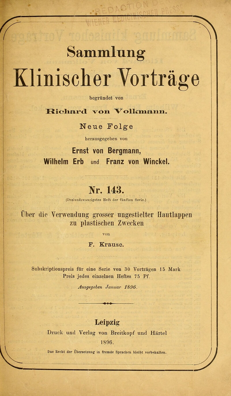 Sammlung Klinischer Vorträge begründet von üioharcl voxi Vollcuaaiiii. Neue Folge herausgegeben von Ernst von Bergmann, Wilhelm Erb und Franz von Winckel. Nr. 143. (Dreiundzwanzigstes Heft der fünften Serie.) Über die Verwendung grosser nngestielter Hautlappen zu plastischen Zwecken von F. Krause. Subskriptionspreis für eine Serie von 30 Vorträgen 15 Mark Preis jedes einzelnen Heftes 75 Pf. Atisgegeben Januar 1896. Leipzig Druck ixnd Verlag von Breitkopf und Härtel 1896. Das Recht der Übersetzung in fremde Sprachen bleibt vorbehalten.