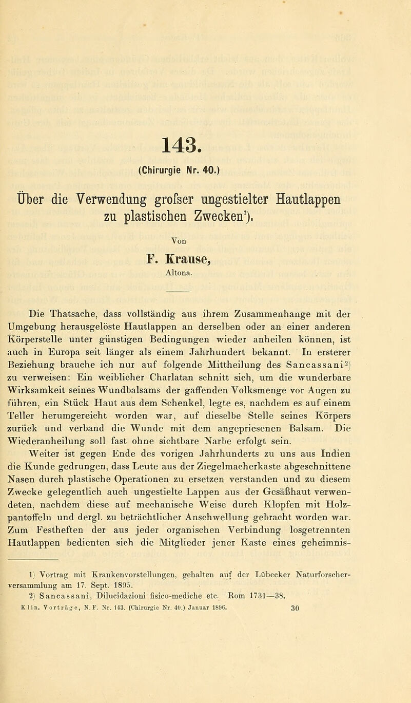 143. (Chirurgie Nr. 40.) Über die Verwendung grofser ungestielter Hautlappen zu plastischen Zwecken'). F. Krause, Altona. Die Thatsache, dass vollständig aus ihrem Zusammenhange mit der Umgebung herausgelöste Hautlappen an derselben oder an einer anderen Körperstelle unter günstigen Bedingungen wieder anheilen können, ist auch in Europa seit länger als einem Jahrhundert bekannt. In ersterer Beziehung brauche ich nur auf folgende Mittheilung des Sancassani^) zu verweisen: Ein weiblicher Charlatan schnitt sich, um die wunderbare Wirksamkeit seines Wundbalsams der gaffenden Volksmenge vor Augen zu führen, ein Stück Haut aus dem Schenkel, legte es, nachdem es auf einem Teller herumgereicht worden war, auf dieselbe Stelle seines Körpers zurück und verband die Wunde mit dem angepriesenen Balsam. Die Wiederanheilung soll fast ohne sichtbare Narbe erfolgt sein. Weiter ist gegen Ende des vorigen Jahrhunderts zu uns aus Indien die Kunde gedrungen, dass Leute aus der Ziegelmacherkaste abgeschnittene Nasen durch plastische Operationen zu ersetzen verstanden und zu diesem Zwecke gelegentlich auch ungestielte Lappen aus der Gesäßhaut verwen- deten, nachdem diese auf mechanische Weise durch Klopfen mit Holz- pantoffeln und dergl. zu beträchtlicher Anschwellung gebracht worden war. Zum Festheften der aus jeder organischen Verbindung losgetrennten Hautlappen bedienten sich die Mitglieder jener Kaste eines geheimnis- 1) Vortrag mit Kranken Vorstellungen, gehalten auf der Lübecker Naturforscher- Versammlung am 17. Sept. 1895. 2) Sancassani, Dilucidazioni fisico-mediche etc. Rom 1731—38. Klin. Vorträge, N. F. Nr. 143. (Chirorgie Nr. 40.) Januar 1896. 30