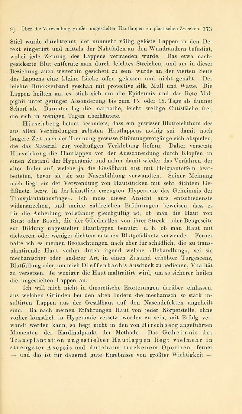 Stiel wurde durchtrennt, der nunmehr völlig gelöste Lappen in den De- fekt eingefügt und mittels der Nahtfäden an deu Wundrändern befestigt, wobei jede Zerrung des Lappens vermieden wurde. Das etwa nach- gesickerte Blut entfernte man durch leichtes Streichen, und um in dieser Beziehung auch weiterhin gesichert zu sein, wurde an der vierten Seile des Lappens eine kleine Lücke offen gelassen und nicht genäht. Der leichte Druckverband geschah mit protective silk, Mull und Watte. Die Lappen heilten an, es stieß sich nur die Epidermis und das Rete Mal- pighii unter geringer Absonderung bis zum 15. oder 18. Tage als dünner Schorf ab. Darunter lag die mattrothe, leicht wellige Cutisfläche frei, die sich in wenigen Tagen überhäutete. Hirschberg betont besonders, dass ein gewisser Blutreichthum des aus allen Verbindungen gelösten Hautlappens nöthig sei, damit noch längere Zeit nach der Trennung gewisse Strömungsvorgänge sich abspielen, die das Material zur vorläufigen Verklebung liefern. Daher versetzte Hirschberg die Hautlappen vor der Ausschneidung durch Klopfen in einen Zustand der Hyperämie und nahm damit wieder das Verfahren der alten Inder auf, welche ja die Gesäßhaut erst mit Holzpantoffeln bear- beiteten, bevor sie sie zur Nasenbildung verwandten. Seiner Meinung nach liegt »in der Verwendung von Hautstücken mit sehr dichtem Ge- fäßnetz, bezw. in der künstlich erzeugten Hyperämie das Geheimnis der Transplantationsfrage«. Ich muss dieser Ansicht aufs entschiedenste widersprechen, und meine zahlreichen Erfahrungen beweisen, dass es für die Anheilung vollständig gleichgültig ist, ob man die Haut von Brust oder Bauch, die der Gliedmaßen von ihrer Streck- oder Beugeseite zur Bildung ungestielter Hautlappen benutzt, d. h. ob man Haut mit dichterem oder weniger dichtem cutanen Blutgefäßnetz verwendet. Ferner halte ich es meinen Beobachtungen nach eher für schädlich, die zu trans- plantirende Haut vorher durch irgend welche »Behandlung«, sei sie mechanischer oder anderer Art, in einen Zustand erhöhter Turgescenz, Blutfüllung oder, um mich Dief f enbach 's Ausdruck zu bedienen, Vitalität zu versetzen. .Je weniger die Haut maltraitirt wird, um so sicherer heilen die ungestielten Lappen an. Ich will mich nicht in theoretische Erörterungen darüber einlassen, aus welchen Gründen bei den alten Indern die mechanisch so stark in- sultirten Lappen aus der Gesäßhaut auf den Nasendefekten angeheilt sind. Da nach meinen Erfahrungen Haut von jeder Körperstelle, ohne vorher künstlich in Hyperämie versetzt worden zu sein, mit Erfolg ver- wandt werden kann, so liegt nicht in den von Hirsch berg angeführten Momenten der Kardinalpunkt der Methode. Das Geheimnis der Transplantation ungestielter Hautlappen liegt vielmehr in strengster Asepsis und durchaus trockenem Operiren, ferner — und das ist für dauernd gute Ergebnisse von größter Wichtigkeit —