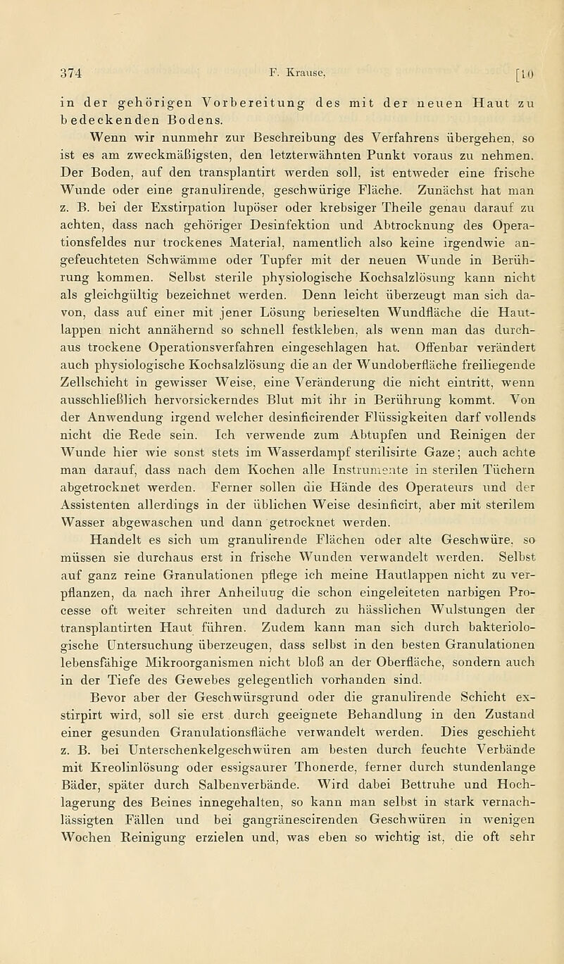 in der gehörigen Vorbereitung des mit der neuen Haut zu bedeckenden Bodens. Wenn wir nunmehr zur Beschreibung des Verfahrens übergehen, so ist es am zweckmäßigsten, den letzterwähnten Punkt voraus zu nehmen. Der Boden, auf den transplantirt werden soll, ist entweder eine frische Wunde oder eine granulirende, geschwürige Fläche. Zunächst hat man z. B. bei der Exstirpation lupöser oder krebsiger Theile genau darauf zu achten, dass nach gehöriger Desinfektion vind Abtrocknung des Opera- tionsfeldes nur trockenes Material, namentlich also keine irgendwie an- gefeuchteten Schwämme oder Tupfer mit der neuen Wunde in Berüh- rung kommen. Selbst sterile physiologische Kochsalzlösung kann nicht als gleichgültig bezeichnet werden. Denn leicht überzeugt man sich da- von, dass auf einer mit jener Lösung berieselten Wundfläche die Haxit- lappen nicht annähernd so schnell festkleben, als wenn man das durch- aus trockene Operationsverfahren eingeschlagen hat. Offenbar verändert auch physiologische Kochsalzlösung die an der Wundoberfläche freiliegende Zellschicht in gewisser Weise, eine Veränderung die nicht eintritt, wenn ausschließlieh hervorsickerndes Blut mit ihr in Berührung kommt. Von der Anwendung irgend welcher desinficirender Flüssigkeiten darf vollends nicht die Rede sein. Ich verwende zum Abtupfen und Reinigen der Wunde hier wie sonst stets im Wasserdampf sterilisirte Gaze; auch achte man darauf, dass nach dem Kochen alle Instrumente in sterilen Tüchern abgetrocknet werden. Ferner sollen die Hände des Operateurs und der Assistenten allerdings in der üblichen Weise desinficirt, aber mit sterilem Wasser abgewaschen und dann getrocknet werden. Handelt es sich um granulirende Flächen oder alte Geschwüre, so müssen sie durchaus erst in frische Wunden verwandelt werden. Selbst auf ganz reine Granulationen pflege ich meine Hautlappen nicht zu ver- pflanzen, da nach ihrer Anheilung die schon eingeleiteten narbigen Pro- cesse oft weiter schreiten und dadurch zu hässlichen Wu^lstungen der transplantirten Haut führen. Zudem kann man sich durch bakteriolo- gische Untersuchung überzeugen, dass selbst in den besten Granulationen lebensfähige Mikroorganismen nicht bloß an der Oberfläche, sondern auch in der Tiefe des Gewebes gelegentlich vorhanden sind. Bevor aber der Geschwürsgrund oder die granulirende Schicht ex- stirpirt wird, soll sie erst durch geeignete Behandlung in den Zustand einer gesunden Granulationsfläche verwandelt werden. Dies geschieht z. B. bei Unterschenkelgeschwüren am besten durch feuchte Verbände mit Kreolinlösung oder essigsaurer Thonerde, ferner durch stundenlange Bäder, später durch Salbenverbände. Wird dabei Bettruhe und Hoch- lagerung des Beines innegehalten, so kann man selbst in stark vernach- lässigten Fällen imd bei gangränescirenden Geschwüren in wenigen Wochen Reinigung erzielen und, was eben so wichtig ist, die oft sehr