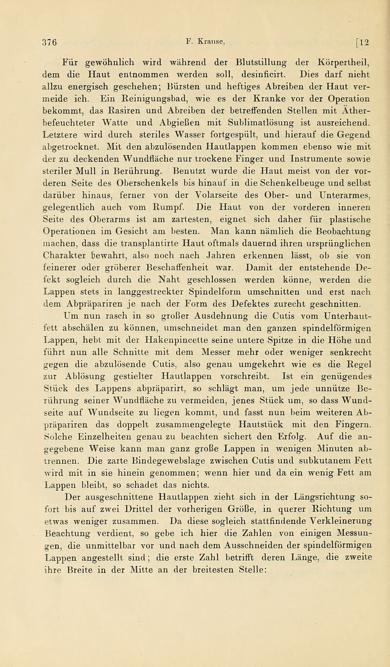 Für gewöhnlich wird während der Blutstillung der Körpertheil, dem die Haut entnommen werden soll, desinficirt. Dies darf nicht allzu energisch geschehen; Bürsten und heftiges Abreiben der Haut ver- meide ich. Ein Eeinigungsbad, wie es der Kranke vor der Operation bekommt, das Rasiren und Abreiben der betreffenden Stellen mit Ather- befeuchteter Watte und Abgießen mit Sublimatlösung ist ausreichend. Letztere wird durch steriles Wasser fortgespült, und hierauf die Gegend abgetrocknet. Mit den abzulösenden Hautlappen kommen ebenso wie mit der zu deckenden Wundfläche nur trockene Finger und Instrumente sowie steriler Mull in Berührung. Benutzt wurde die Haut meist von der vor- deren Seite des Oberschenkels bis hinauf in die Schenkelbeuge und selbst darüber hinaus, ferner von der Volarseite des Ober- und Unterarmes, gelegentlich auch vom Rumpf. Die Haut von der vorderen inneren Seite des Oberarms ist am zartesten, eignet sich daher für plastische Operationen im Gesicht am besten. Man kann nämlich die Beobachtung machen, dass die transplantirte Haut oftmals dauernd ihren ursprünglichen Charakter Bewahrt, also noch nach Jahren erkennen lässt, ob sie von feinerer oder gröberer Beschaffenheit war. Damit der entstehende De- fekt sogleich durch die Naht geschlossen werden könne, werden die Lappen stets in langgestreckter Spindelform umschnitten und erst nach dem Abpräpariren je nach der Form des Defektes zurecht geschnitten. Um nun rasch in so großer Ausdehnung die Cutis vom Unterhaut- fett abschälen zu können, umschneidet man den ganzen spindelförmigen Lappen, hebt mit der Hakenpincette seine untere Spitze in die Höhe und führt nun alle Schnitte mit dem Messer mehr oder weniger senkrecht gegen die abzulösende Cutis, also genau umgekehrt wie es die Regel zur Ablösung gestielter Hautlappen vorschreibt. Ist ein genügendes Stück des Lappens abpräparirt, so schlägt man, um jede unnütze Be- rührung seiner Wundfläche zu vermeiden, jenes Stück um, so dass Wund- seite auf Wundseite zu liegen kommt, und fasst nun beim weiteren Ab- präpariren das doppelt zusammengelegte Hautstück mit den Fingern. Solche Einzelheiten genau zu beachten sichert den Erfolg. Auf die an- gegebene Weise kann man ganz große Lappen in wenigen Minuten ab- trennen. Die zarte Bindegewebslage zwischen Cutis und subkutanem Fett wird mit in sie hinein genommen; wenn hier und da ein wenig Fett am Lappen bleibt, so schadet das nichts. Der ausgeschnittene Hautlappen zieht sich in der Längsrichtung so- fort bis auf zwei Drittel der vorherigen Größe, in querer Richtung um etwas weniger zusammen. Da diese sogleich stattfindende Verkleinerung Beachtung verdient, so gebe ich hier die Zahlen von einigen Messun- gen, die unmittelbar vor und nach dem Ausschneiden der spindelförmigen Lappen angestellt sind; die erste Zahl betrifft deren Länge, die zweite ihre Breite in der Mitte an der breitesten Stelle: