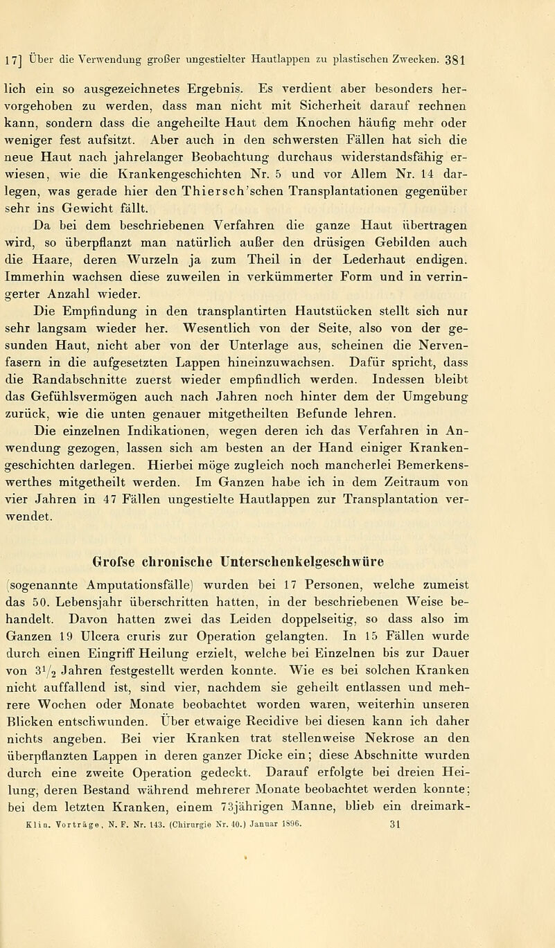 lieh ein so ausgezeichnetes Ergebnis. Es verdient aber besonders her- vorgehoben zu werden, dass man nicht mit Sicherheit darauf rechnen kann, sondern dass die angeheilte Haut dem Knochen häufig mehr oder weniger fest aufsitzt. Aber auch in den schwersten Fällen hat sich die neue Haut nach jahrelanger Beobachtung durchaus widerstandsfähig er- wiesen, wie die Krankengeschichten Nr. 5 und vor Allem Nr. 14 dar- legen, was gerade hier den Thiersch'schen Transplantationen gegenüber sehr ins Gewicht fällt. Da bei dem beschriebenen Verfahren die ganze Haut übertragen wird, so überpflanzt man natürlich außer den drüsigen Gebilden auch die Haare, deren Wurzeln ja zum Theil in der Lederhaut endigen. Immerhin wachsen diese zuweilen in verkümmerter Form und in verrin- gerter Anzahl wieder. Die Empfindung in den transplantirten Hautstücken stellt sich nur sehr langsam wieder her. Wesentlich von der Seite, also von der ge- sunden Haut, nicht aber von der Unterlage aus, scheinen die Nerven- fasern in die aufgesetzten Lappen hineinzuwachsen. Dafür spricht, dass die Randabschnitte zuerst wieder empfindlich werden. Indessen bleibt das Gefühlsvermögen auch nach Jahren noch hinter dem der Umgebung zurück, wie die unten genauer mitgetheilten Befunde lehren. Die einzelnen Indikationen, wegen deren ich das Verfahren in An- wendung gezogen, lassen sich am besten an der Hand einiger Kranken- geschichten darlegen. Hierbei möge zugleich noch mancherlei Bemerkens- werthes mitgetheilt werden. Im Ganzen habe ich in dem Zeitraum von vier Jahren in 47 Fällen ungestielte Hautlappen zur Transplantation ver- wendet. Grofse chronische Unterschenkelgeschwüre (sogenannte Amputationsfälle) wurden bei 17 Personen, welche zumeist das 50. Lebensjahr überschritten hatten, in der beschriebenen Weise be- handelt. Davon hatten zwei das Leiden doppelseitig, so dass also im Ganzen 19 Ulcera cruris zur Operation gelangten. In 15 Fällen wurde durch einen Eingriff Heilung erzielt, welche bei Einzelnen bis zur Dauer von 3^2 Jahren festgestellt werden konnte. Wie es bei solchen Kranken nicht auffallend ist, sind vier, nachdem sie geheilt entlassen und meh- rere Wochen oder Monate beobachtet worden waren, weiterhin unseren Blicken entschwunden. Über etwaige Recidive bei diesen kann ich daher nichts angeben. Bei vier Kranken trat stellenweise Nekrose an den überpflanzten Lappen in deren ganzer Dicke ein; diese Abschnitte wurden durch eine zweite Operation gedeckt. Darauf erfolgte bei dreien Hei- lung, deren Bestand während mehrerer Monate beobachtet werden konnte; bei dem letzten Kranken, einem 73jährigen Manne, blieb ein dreimark- Klio. Vorträge, N. F. Nr. t43. (Chirurgie Nr. 40.) Januar 1S96. 31