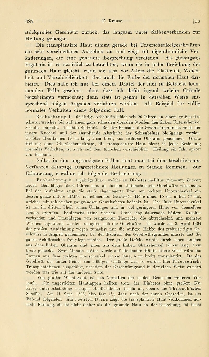 stiickgroßes Geschwür zurück, das langsam unter Salbenverbänden zur Heilung gelangte. Die transplantirte Haut nimmt gerade bei Unterschenkelgeschwüren ein sehr verschiedenes Aussehen an und zeigt oft eigenthümliche Ver- änderungen, die eine genauere Besprechung verdienen. Als günstigstes Ergebnis ist es natürlich zu betrachten, wenn sie in jeder Beziehung der gesunden Haut gleicht, wenn sie also vor Allem die Elasticität, Weich- heit und Verschieblichkeit, aber auch die Farbe der normalen Haut dar- bietet. Dies habe ich nur bei einem Drittel der hier in Betracht kom- menden Fälle gesehen, ohne dass ich dafür irgend welche Gründe beizubringen vermöchte; denn stets ist genau in derselben Weise ent- sprechend obigen Angaben verfahren worden. Als Beispiel für völlig normales Verhalten diene folgender Fall. Beobachtung 1. 63jälirige Arbeiterin leidet seit 26 Jahren an einem großen Ge- schfrÜT, welches bis auf einen ganz schmalen dorsalen Streifen den Knken Unterschenkel cirkulär umgiebt. Leichter Spitzfuß. Bei der Excision des Geschwürsgrundes muss der innere Knöchel und der anstoßende Abschnitt des Schienbeines bloßgelegt werden. Größter Hautlappen 15 cm lang, 5 cm breit, aus rechtem Oberarm genommen. Glatte Heilung ohne Oberflächennekrose, die transplantirte Haut bietet in jeder Beziehung normales Verhalten, ist auch auf- dem Knochen verschieblich. Heilung ein Jahr später von Bestand. Selbst in den ungünstigsten Fällen sieht man bei dem beschriebenen Verfahren derartige ausgezeichnete Heilungen zu Stande kommen. Zur Erläuterung erwähne ich folgende Beobachtung. Beobachtung 2. 66jährige Frau, welche an Diabetes mellitus (21/2—4% Zucker) leidet. Seit länger als 6 Jahren sind an beiden Unterschenkeln Geschwüre vorhanden. Bei der Aufnahme zeigt die stark abgemagerte Frau am rechten Unterschenkel ein dessen ganze untere Hälfte einnehmendes Geschwür (Höhe innen 15 cm, außen 17 cm), welches mit zahlreichen gangränösen Gewebsfetzen bedeckt ist. Der linke Unterschenkel ist nur im dritten Theil seines Umfanges und in viel geringerer Höhe von demselben Leiden ergriffen. Beiderseits keine Varicen. Unter lang dauernden Bädern, Kreolin- verbänden und Umschlägen von essigsaurer Thonerde, die abwechselnd und mehrere Wochen augewandt wurden, reinigten sich die Geschwüre. Es wurde am 9. April 1894 der großen Ausdehnung wegen zunächst nur die äußere Hälfte des rechtsseitigen Ge- schwürs in Angriff genommen; bei der Excision des Geschwürsgrundes musste fast die ganze Achillessehne freigelegt werden. Der große Defekt wurde durch einen Lappen aus dem linken Oberarm und einen aus dem linken Oberschenkel (20 cm lang, 5 cm breit) gedeckt. Zwei Monate später wurde auf die innere Hälfte dieses Geschwürs ein Lappen aus dem rechten Oberschenkel (25 cm lang, 5 cm breit) transplaritirt. Da das Geschwür des linken Beines von mäßigem Umfange war, so wurden hier Thiersch'sche Transplantationen ausgeführt, nachdem der Geschwürsgrund in derselben Weise excidirt worden war wie auf der anderen Seite. Von großer Wichtigkeit ist das Verhalten der beiden Beine im weiteren Ver- laufe. Die ungestielten Hautlappen heilten trotz des Diabetes ohne größere Ne- krose unter Abstoßung weniger oberflächlicher Inseln an, ebenso die Thiersch'schen Streifen. Am 11. Sept. 1895, also fast l'/o Jahr nach der ersten Operation, ist der Befund folgender. Am rechten Beine zeigt die transplantirte Haut vollkommen nor- male Färbung, sie ist nicht dicker als die gesunde Haut in der Umgebung, ist leicht