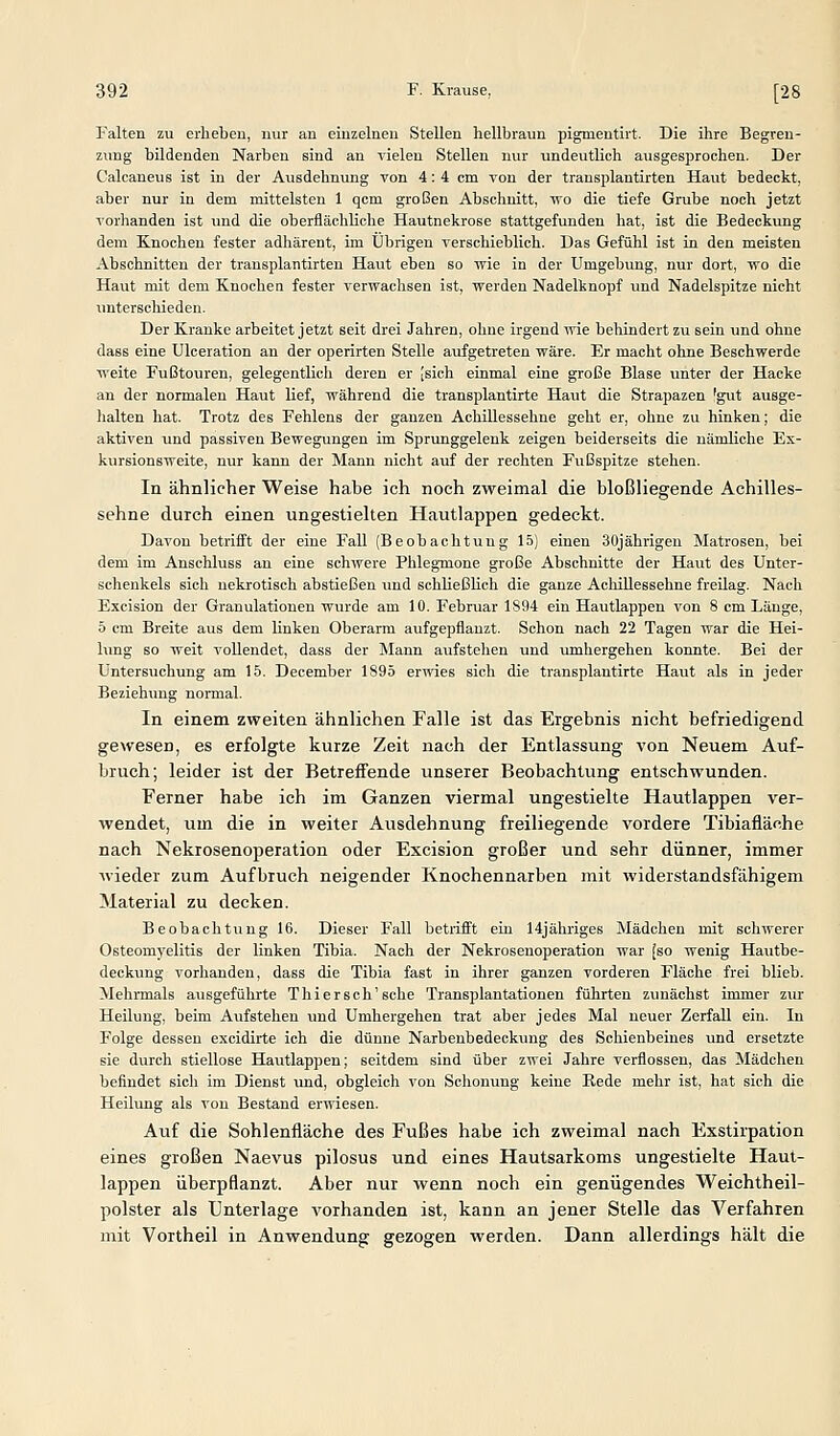 Falten zu erheben, nur an einzelnen Stellen hellbraun pigmeutirt. Die ihre Begren- zung bildenden Narben sind au vielen Stellen nur undeutlich ausgesprochen. Der Calcaneus ist in der Ausdehnung von 4: 4 cm von der transplantirten Haut bedeckt, aber nur in dem mittelsten 1 qcm großen Abschnitt, \vo die tiefe Grube noch jetzt vorhanden ist und die oberflächliche Hautnekrose stattgefunden hat, ist die Bedeckung dem Knochen fester adhärent, im Übrigen verschieblich. Das Gefühl ist in den meisten Abschnitten der transplantirten Haut eben so wie in der Umgebvmg, nur dort, wo die Haut mit dem Knochen fester verwachsen ist, werden Nadelknopf und Nadelspitze nicht unterschieden. Der Kranke arbeitet jetzt seit drei Jahren, ohne irgend wie behindert zu sein und ohne dass eine Ulceration an der operirten Stelle aufgetreten wäre. Er macht ohne Beschwerde weite Fußtouren, gelegentlich deren er [sich einmal eine große Blase imter der Hacke an der normalen Haut lief, während die transplantirte Haut die Strapazen 'gut ausge- lialten hat. Trotz des Fehlens der ganzen Achillessehne geht er, ohne zu hinken; die aktiven und passiven Bewegungen im Sprunggelenk zeigen beiderseits die nämliche Ex- kursionsweite, nur kann der Mann nicht auf der rechten Fußspitze stehen. In ähnlicher Weise habe ich noch zweimal die bloßliegende Achilles- sehne durch einen ungestielten Hautlappen gedeckt. Davon betrifft der eine Fall (Beobachtung 15) einen 30jährigen Matrosen, bei dem im Anschluss an eine schwere Phlegmone große Abschnitte der Haiit des Unter- schenkels sich nekrotisch abstießen und schließlich die ganze AcliiUessehne freilag. Nach Excision der Granulationen wurde am 10. Februar 1894 ein Hautlappen von 8 cm Länge, 5 cm Breite aus dem linken Oberarm aufgepflanzt. Schon nach 22 Tagen war die Hei- lung so weit vollendet, dass der Mann aufstellen und umhergehen konnte. Bei der Untersuchung am 15. December 1S95 erwies sich die transplantirte Haut als in jeder Beziehung normal. In einem zweiten ähnlichen Falle ist das Ergebnis nicht befriedigend gewesen, es erfolgte kurze Zeit nach der Entlassung von Neuem Auf- bruch; leider ist der Betreffende unserer Beobachtung entschwunden. Ferner habe ich im Ganzen viermal ungestielte Hautlappen ver- wendet, um die in weiter Ausdehnung freiliegende vordere Tibiafläche nach Nekrosenoperation oder Excision großer und sehr dünner, immer wieder zum Aufbruch neigender Knochennarben mit widerstandsfähigem 3iaterial zu decken. Beobachtung 16. Dieser Fall betiifft ein 14jähriges Mädchen mit schwerer Osteomj'elitis der linken Tibia. Nach der Nekrosenoperation war [so wenig Hautbe- deckung vorhanden, dass die Tibia fast in ihrer ganzen vorderen Fläche frei blieb. Mehrmals ausgeführte Thi er seh'sehe Transjjlantationen führten zunächst immer zur Heilung, beim Aufstehen und Umhergehen trat aber jedes Mal neuer Zerfall ein. In Folge dessen excidirte ich die dünne Narbenbedeckung des Schienbeines und ersetzte sie durch stiellose Hautlappen; seitdem sind über zwei Jahre verflossen, das Mädchen befindet sich im Dienst und, obgleich von Schonung keine Rede mehr ist, hat sich die Heilung als von Bestand erwiesen. Auf die Sohlenfläche des Fußes habe ich zweimal nach Exstirpation eines großen Naevus pilosus und eines Hautsarkoms ungestielte Haut- lappen überpflanzt. Aber nur wenn noch ein genügendes Weichtheil- polster als Unterlage vorhanden ist, kann an jener Stelle das Verfahren mit Vortheil in Anwendung gezogen werden. Dann allerdings hält die