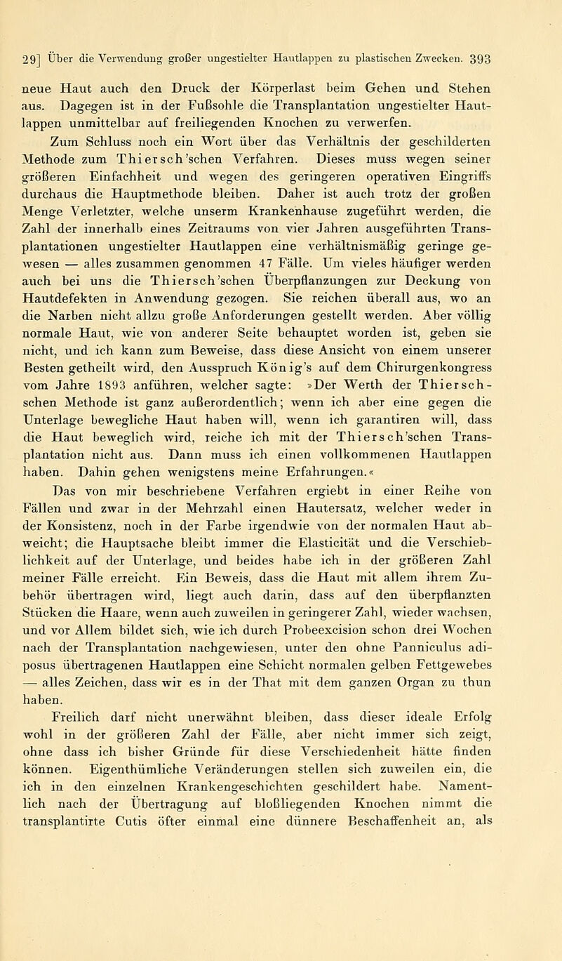 neue Haut auch den Druck der Körpeilast beim Gehen und Stehen aus. Dagegen ist in der Fußsohle die Transplantation ungestielter Haut- lappen unmittelbar auf freiliegenden Knochen zu verwerfen. Zum Schluss noch ein Wort über das Verhältnis der geschilderten Methode zum Thiersch'schen Verfahren. Dieses muss wegen seiner größeren Einfachheit und wegen des geringeren operativen Eingriffs durchaus die Hauptmethode bleiben. Daher ist auch trotz der großen Menge Verletzter, welche unserm Krankenhause zugeführt werden, die Zahl der innerhalb eines Zeitraums von vier Jahren ausgeführten Trans- plantationen ungestielter Hautlappen eine verhältnismäßig geringe ge- wesen — alles zusammen genommen 47 Fälle. Um vieles häufiger werden auch bei uns die Thiersch'schen Überpflanzungen zur Deckung von Hautdefekten in Anwendung gezogen. Sie reichen überall aus, wo an die Narben nicht allzu große Anforderungen gestellt werden. Aber völlig normale Haut, wie von anderer Seite behauptet worden ist, geben sie nicht, und ich kann zum Beweise, dass diese Ansicht von einem unserer Besten getheilt wird, den Ausspruch König's auf dem Chirurgenkongress vom Jahre 1893 anführen, welcher sagte: »Der Werth der Thiersch- schen Methode ist ganz außerordentlich; wenn ich aber eine gegen die Unterlage bewegliche Haut haben will, wenn ich garantiren will, dass die Haut beweglich wird, reiche ich mit der Thiersch'schen Trans- plantation nicht aus. Dann muss ich einen vollkommenen Hautlappen haben. Dahin gehen wenigstens meine Erfahrungen.« Das von mir beschriebene Verfahren ergiebt in einer ßeihe von Fällen und zwar in der Mehrzahl einen Hautersatz, welcher weder in der Konsistenz, noch in der Farbe irgendwie von der normalen Haut ab- weicht; die Hauptsache bleibt immer die Elasticität und die Verschieb- lichkeit auf der Unterlage, und beides habe ich in der größeren Zahl meiner Fälle erreicht. Ein Beweis, dass die Haut mit allem ihrem Zu- behör übertragen wird, liegt auch darin, dass auf den überpflanzten Stücken die Haare, wenn auch zuweilen in geringerer Zahl, wieder wachsen, und vor Allem bildet sich, wie ich durch Probeexcision schon drei Wochen nach der Transplantation nachgewiesen, unter den ohne Panniculus adi- posus übertragenen Hautlappen eine Schicht normalen gelben Fettgewebes — alles Zeichen, dass wir es in der That mit dem ganzen Organ zu thun haben. Freilich darf nicht unerwähnt bleiben, dass dieser ideale Erfolg wohl in der größeren Zahl der Fälle, aber nicht immer sich zeigt, ohne dass ich bisher Gründe für diese Verschiedenheit hätte finden können. Eigenthümliche Veränderungen stellen sich zuweilen ein, die ich in den einzelnen Krankengeschichten geschildert habe. Nament- lich nach der Übertragung auf bloßliegenden Knochen nimmt die transplantirte Cutis öfter einmal eine dünnere Beschaffenheit an, als