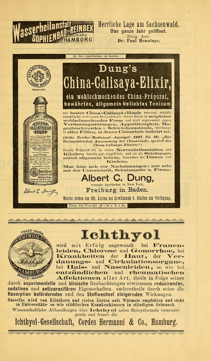 Herrliche Lage am Sachsenwald. Das ganze Jahr geöffnet. Dirig. Arzt: Dr. Panl Hennings. In den Apotheken zu haben Dung's Chma-Calisaya-Elixir, ein wohlschmeclendes Ctina-Präparat, bewährtes, allgemein beliebtes Tonicum aus bester China - Calisaya - Rinde bereitet, enthält sararatliche -n-irksanien Bestantltheile dieser Kiude in mögliclist ■wohlschmecliender I^orm und wird angewendet gegen Verdamingsstönmgen, jVppetitlosigbeit, ]Ma- genbeschwertien u. Schwrächezustände, überhaupt in allen Fällen, in denen Cliinarinde indicirt ist. (Siehe Jteiclis- Medicinal - Anzeiger 1893 Xo. 19; „Zur therapeutischen. Anwendung der Cliinarinde, spcciell des China-Calisaya-Elixirs.) Dieses Präparat ist in vielen Nervenheilanstalten und Kliniken bereits gut eingeführt, und ist als Stärkungs- mittel allgemein beliebt, besonders hei Damen und Ivindern. ]Vtan hüte sich vor Nachahmungen: nur echt mit der Unterschrift, Schutzmarke u. Firma: Albert C. Dung, vormals Apotheker in New York, FreilDurg in Baden. Muster steten Ibe HH. Ärzten öei Erwätonng L Blattes znr Terliipng. Preis der Flasche Jt 1.5Ü u. fl. 1,20. iilll tili llli lltii,.tillli,..,illlii,,iilllii.„illi llli.. :i!!!!!!:!!!!!!!!:!!!!!!!!:;!!!!!!!:!!!!!!!:::!!!!!!:!!!!!!!!::!!!!J!!!:ül!Ü!!: Hill lllll,.„llhM„.llllll.,lllll lllh. ■^S^^^h wird mit Erfolg angewandt: bei Frarxen- leiclen, dilorose und Gronorrlioe, bei Kranlilieiten der Haiat, der V^er- dauving-s- und Cirliulationsoi'g'ane, bei Hals- und IVasenleiden, so wie bei ^^^^p^ entzündlichen und rheumatischen ''rz-MftP* A-ffelitionen aller Art, theils in Folge seiner durch experimentelle und klinische Beobachtungen erwiesenen reducirenden, sedativen und antiparasitären Eigenschaften, anderntheils durch seine die Resorption befördernden und den Stoffwechsel steigernden Wirkungen. Dasselbe wird von Klinikern und vielen Ärzten aufs Wärmste empfohlen nnd steht in Universitäts- so wie städtischen Krankenhäusern in ständigem Gehranch. Wissenschaftliche Abhandlungen über Idithyol nebst Receptformeln versendet gratis und franco die Ichthyol-Gesellschaft, Cordes Heraianni & Co., Hamburg. ■i|ii i|i III ii|iii|||i Jii iji i|i iji II iji |iiii|i n|i |iii||ii i|i ijiM |i |i' i|i i|i jiii