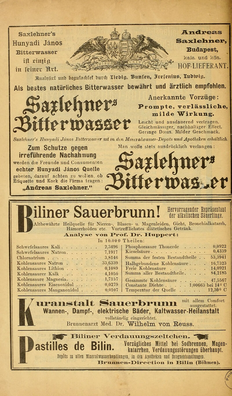 Saxlehner's Hunyadi Jänos Bitterwasser in IciuEL ^ft. Al9.dXTe£B.S S£kxlel:in.ex>, Budapest, kais. und kön. HOFLIEFERANT. ÄnaltTfict unl» beguTacfifef liurd) Heblß, Biinfen, Jrefenius, lubhitg. Als bestes natürliches Bitterwasser bewährt und ärztlich empfohlen. Anerkannte Vorzüge: Prompte, verlässliclie, milde Wirkung. Leicht und ausdauernd veiiragen. Gleichmässiger, nachhalliger Effect. Geringe Dosis. Milder Geschmack. SaxlcJmer's Hunyadi Jänos Bittenoassir ist m dtn Mincralwasser-Depois und Apothelten erhältlich- Zum Schutze gegen irreführende Nachahmung werden die Freunde und Consumenien echter Hunyadi Jänos Quelle gebeten, darauf achten zu wollen, ob Etiquette und Kork die Firma tragen: „Andreas Saxlehner. Man wolle stets ausdrücklich verlangen: iliner Sauerbrunn! Altbewährte Heilquelle für Nieren-, Blasen- u. Magenleiden, Gicht, Bronchialkatarrh, Hämorrhoiden etc. Vortrefflichstes diätetisches Getränk. HervorrageMer EeDräseitait der alkalisclen Säuerlinge, Analyse von Prof. I>i'. Htxppex-t: In 10.000 Theilen: . . . 2,.'5496 . . . 7^1917 .... 3,8146 . . . 33,6339 . . . 0,1089 Kohlensaurer Kalk 4,1050 Kohlensaure Magnesia 1,7157 Kohlensaures Eisenoxidul 0,0279 Kohlensaures Manganoxidul .... 0,0107 Schwefelsaures Kali . . Schwefelsaures Natron. Chlomatrium Kohlensaures Natron . Kohlensaures Lithion . Phosphorsaure Thonerde 0,0922 Kieselsäure . 0,4339 Summa der festen Bestandtheile . . 53,3941 Halbgebundene Kohlensäure .... 16,7323 Freie Kohlensäure 14,0921 Summa aller Bestandtheile 84,2185 Gesammte Kohlensäure 47,5567 Constante Dichte 1,00663 bei 14 o C Temperatur der Quelle 12,30» C K ui-anstalt ^auerbruLim '^^^i^'^tattef Wannen-, Dampf-, elektrische Bäder, Kaltwasser-Heilanstalt vollständig eingericlitet. Brunnenarzt Med. Dr. Wilhelm von Reuss. P Bilinex* Verdauungszelteilen. :)QfillAQ Hp Rilin Vorzüglicbes Mittel ki Sodbrennen, Magen- ddiliico uc Diiiii. katarrhen, Verflauungsstörungen überhaupt. Depots 11 allen Miieralwasserliiiiiüiiiiäeii, In dea AjotlieKei und DropenlanälMgen. Bmniieii-Üirectioii in Bilin (Böhmen). 'a.