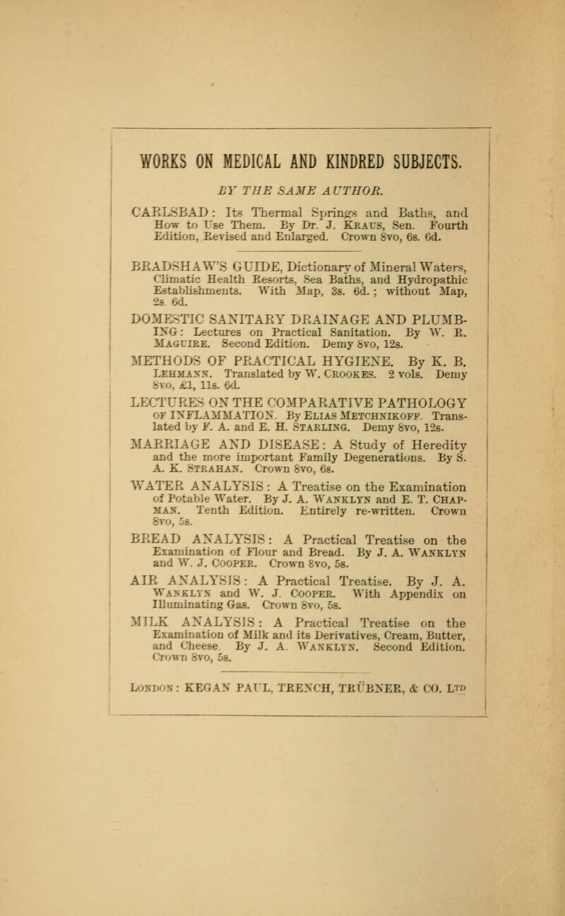 WORKS ON MEDICAL AND KINDRED SUBJECTS. BY THE SAME AUTHOR. CARLSBAD: Its Thermal Springs and Baths, and How to Use Them. By Dr. J. Kraus, Sen. Fourth Edition, E-evised and Enlarged. Crown 8vo, 6s. 6d. BRADSHAWS GUIDE, Dictionary of Mineral Waters, Climatic Health Resorts, Sea Baths, and Hydropathic Establishments. With Map, 3s. 6d. ; without Map, 2s. 6d. DOMErSTIC SANITARY DRAINAGE AND PLUMB- liS^G: Lectures on Practical Sanitation. By W. E,. Mag LIRE. Second Edition. Demy Svo, 12s. METHODS OF PRACTICAL HYGIENE. By K. B. Lehmann. Translated by W, Crookes. 2 vols. Demy 8vo, £1, lis. Od. LECTURES ON THE COMPARATIVE PATHOLOGY OF INFLAMMATION. By Elias Metchnikofp. Trans- lated by F. A. and E. H. STARLING. Demy Svo, 12s. MARRIAGE AND DISEASE: A Study of Heredity and the more important Family Degenerations. By S. A. K. Strahan. Crown Svo, 6s. WATER ANALYSIS : A Treatise on the Examination of Potable Water. By J. A. Wanklyn and E. T. CHAP- MAN. Tenth Edition. Entirely re-written. Crown Svo, 5s. BREAD ANALYSIS: A Practical Treatise on the Examination of Flour and Bread. By J. A. Wanklyn and W. J. Cooper. Crown Svo, 5s. AIR ANALYSIS: A Practical Treatise. By J. A. Wanklyn and W. J. Cooper. With Appendix on Illuminating Gas. Crown Svo, 5s. MILK ANALYSIS: A Practical Treatise on the Examination of Milk and its Derivatives, Cream, Butter, and Cheese. By J. A. Wanklyn. Second Edition, Ciown Svo, 5s. London : KEGAN PAUL, TRENCH, TRUBNER, & CO. Ltd