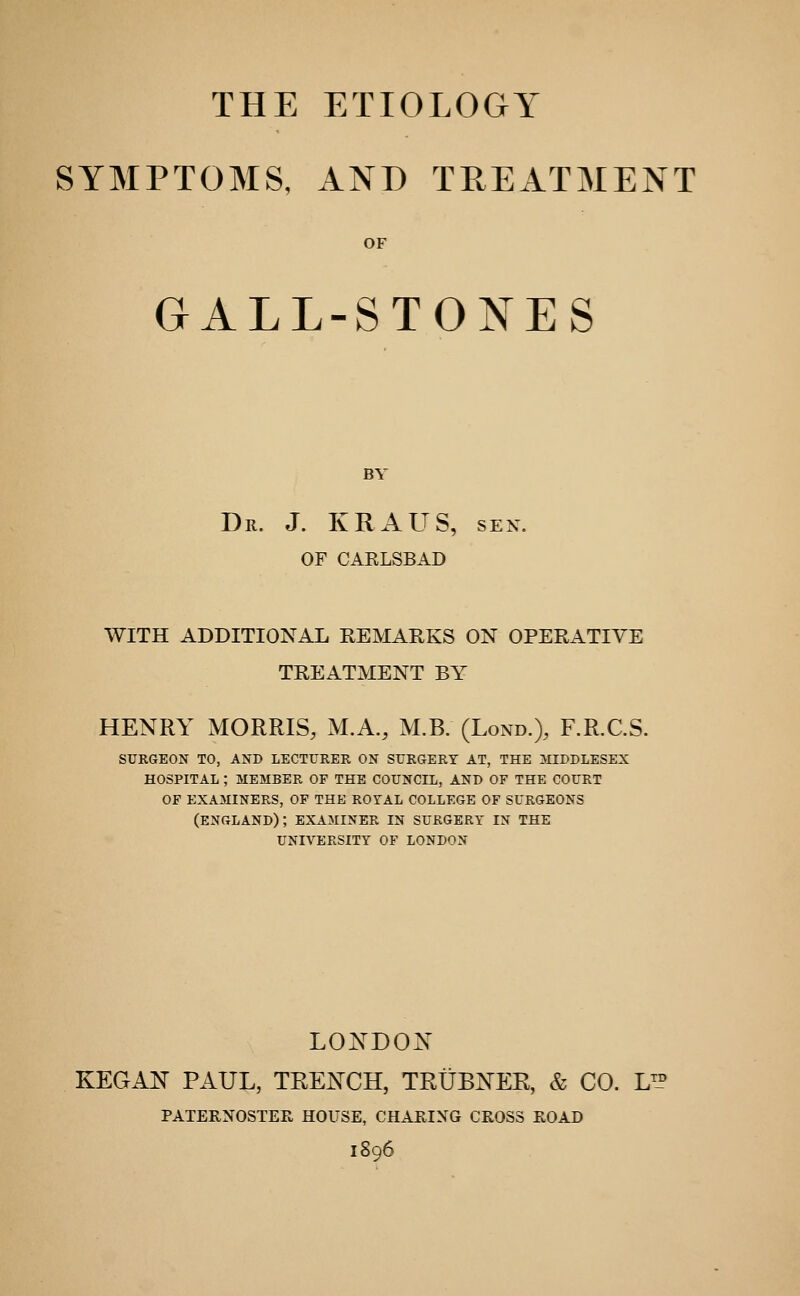 THE ETIOLOGY SYMPTOMS, AND TREATMENT OF GALL-STONES BY Dr. J. KRAUS, sen. OF CARLSBAD WITH ADDITIONAL REMARKS ON OPERATIVE TREATMENT BY HENRY MORRIS, M.A., M.B. (Lond.), F.R.C.S. SURGEON TO, AND LECTURER ON SURGERT AT, THE MIDDLESEX HOSPITAL ; MEMBER OP THE COUNCIL, AND OF THE COURT OP EXAMINERS, OP THE ROTAL COLLEGE OF SURGEONS (ENGLAND); EXAMINER IN SURGERY IN THE UNIVERSITY OF LONDON LONDON KEGAN PAUL, TRENCH, TRUBNEE, & CO. LL° PATERNOSTEE, HOUSE, CHARING CROSS ROAD 1896