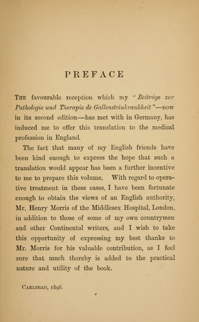 PREFACE The favourable reception which my  Bcitrage zv.r PatJiologie iind Therapie de Gallensteinkraiikheit —now in its second edition—has met with in Germany, has induced me to offer this translation to the medical profession in England. The fact that many of my English friends have been kind enough to express the hope that such a translation would appear has been a further incentive to me to prepare this volume. With regard to opera- tive treatment in these cases, I have been fortunate enough to obtain the views of an English authority, Mr. Henry Morris of the Middlesex Hospital, London, in addition to those of some of my own countrymen and other Continental writers, and I wish to take this opportunity of expressing my best thanks to Mr. Morris for his valuable contribution, as I feel sure that much thereby is added to the practical nature and utility of the book. Oarlsbad, 1896.