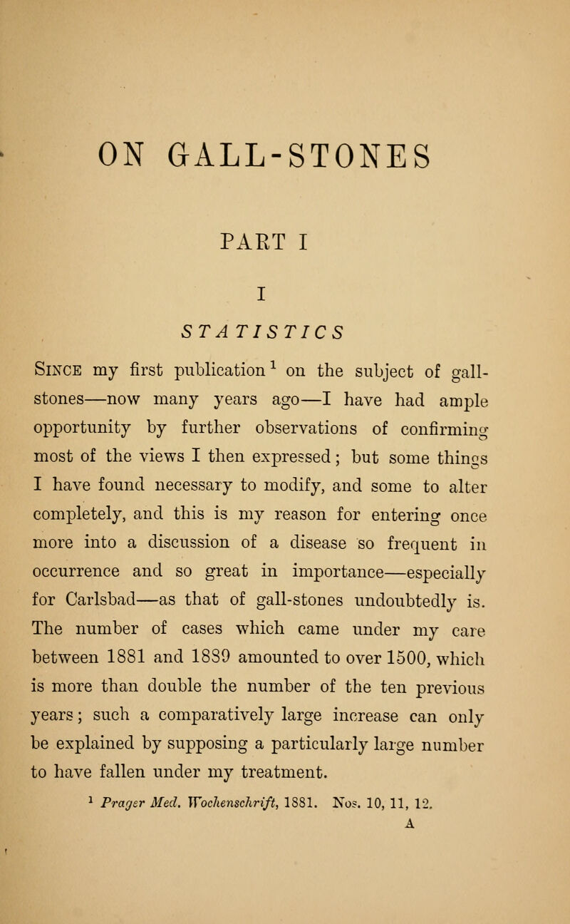 ON GALL-STONES PART I STATISTICS Since my first publication^ on the subject of gall- stones—now many years ago—I have had ample opportunity by further observations of confirming most of the views I then expressed; but some things I have found necessary to modify, and some to alter completely, and this is my reason for entering once more into a discussion of a disease so frequent in occurrence and so great in importance—especially for Carlsbad—as that of gall-stones undoubtedly is. The number of cases which came under my care between 1881 and 1889 amounted to over 1500, which is more than double the number of the ten previous years; such a comparatively large increase can only be explained by supposing a particularly large number to have fallen under my treatment. 1 Prager Med. Wochenschrift, 1881. No?. 10, 11, 12. A