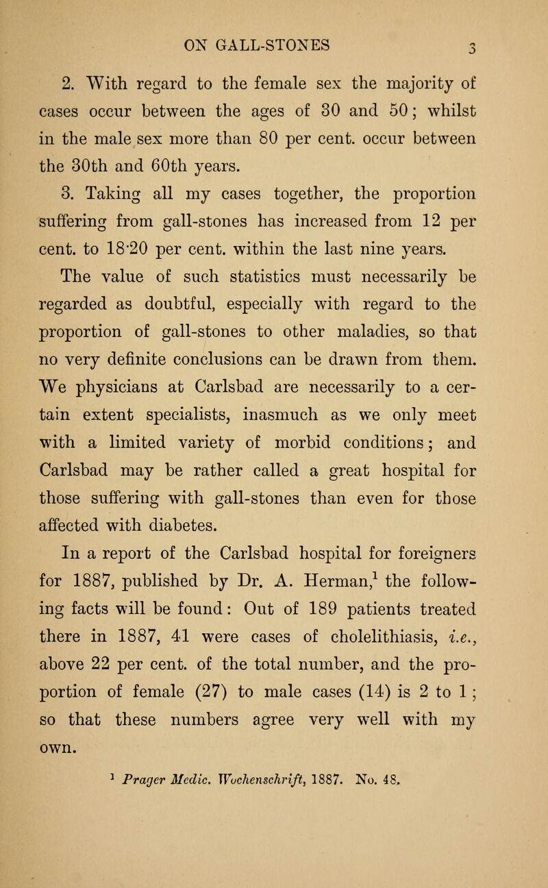 2. With regard to the female sex the majority of cases occur between the ages of 30 and 50; whilst in the male sex more than 80 per cent, occur between the 30th and 60th years. 3. Taking all my cases together, the proportion suffering from gall-stones has increased from 12 per cent, to 18 20 per cent, within the last nine years. The value of such statistics must necessarily be regarded as doubtful, especially with regard to the proportion of gall-stones to other maladies, so that no very definite conclusions can be drawn from them. We physicians at Carlsbad are necessarily to a cer- tain extent specialists, inasmuch as we only meet with a limited variety of morbid conditions; and Carlsbad may be rather called a great hospital for those suffering with gall-stones than even for those affected with diabetes. In a report of the Carlsbad hospital for foreigners for 1887, published by Dr. A. Herman,^ the follow- ing facts will be found: Out of 189 patients treated there in 1887, 41 were cases of cholelithiasis, i.e., above 22 per cent, of the total number, and the pro- portion of female (27) to male cases (14) is 2 to 1 ; so that these numbers agree very well with my own. ^ Prager Medic. Wuchenschrift, 1887. No. 48.