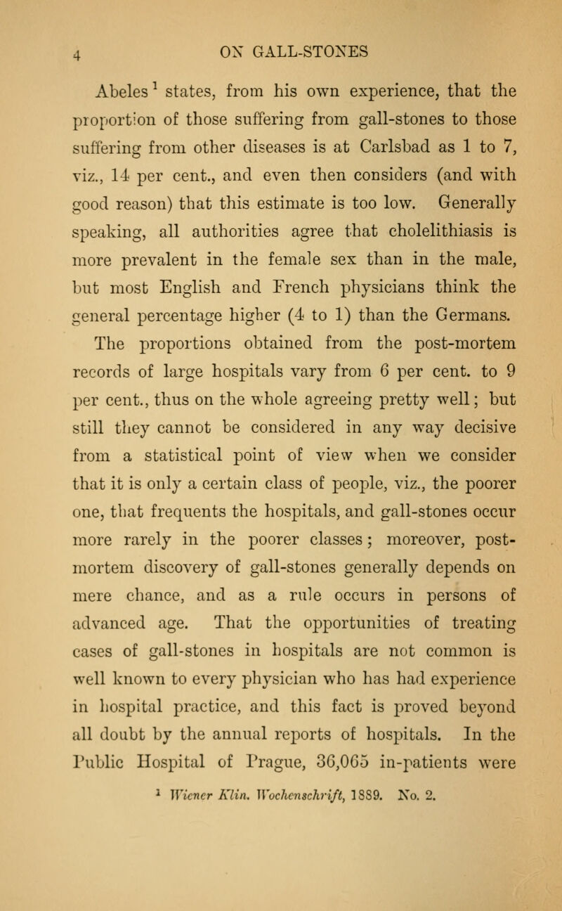 Abeles ^ states, from his own experience, that the proportion of those suffering from gall-stones to those suffering from other diseases is at Carlsbad as 1 to 7, viz., 14 per cent., and even then considers (and with good reason) that this estimate is too low. Generally speaking, all authorities agree that cholelithiasis is more prevalent in the female sex than in the male, but most English and French physicians think the general percentage higher (4 to 1) than the Germans. The proportions obtained from the post-mortem records of large hospitals vary from 6 per cent, to 9 per cent., thus on the whole agreeing pretty well; but still they cannot be considered in any way decisive from a statistical point of view when we consider that it is only a certain class of people, viz., the poorer one, that frequents the hospitals, and gall-stones occur more rarely in the poorer classes; moreover, post- mortem discovery of gall-stones generally depends on mere chance, and as a rule occurs in persons of advanced age. That the opportunities of treating cases of gall-stones in hospitals are not common is well known to every physician who has had experience in hospital practice, and this fact is proved beyond all doubt by the annual reports of hospitals. In the Public Hospital of Prague, 36,065 in-patients were