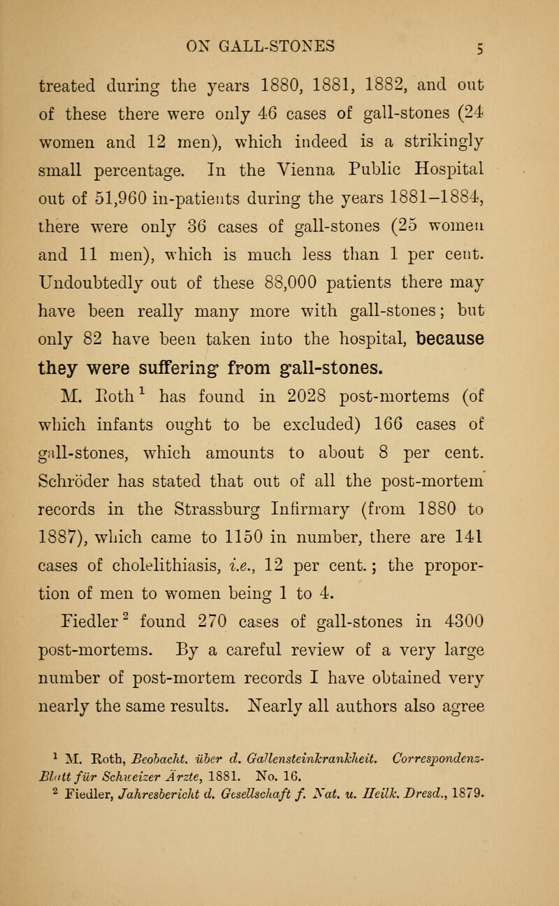 treated during the years 1880, 1881, 1882, and out of these there were only 46 cases of gall-stones (24 women and 12 men), which indeed is a strikingly small percentage. In the Vienna Public Hospital out of 51,960 in-patients during the years 1881-1884, there were only 36 cases of gall-stones (25 women and 11 men), which is much less tlian 1 per cent. Undoubtedly out of these 88,000 patients there may have been really many more with gall-stones; but only 82 have been taken into the hospital, because they were suffering from gall-stones. M. Pioth * has found in 2028 post-mortems (of which infants ought to be excluded) 166 cases of gall-stones, which amounts to about 8 per cent. Schroder has stated that out of all the post-mortem records in the Strassburg Infirmary (from 1880 to 1887), which came to 1150 in number, there are 141 cases of cholelithiasis, i.e., 12 per cent.; the propor- tion of men to women being 1 to 4. Fiedler^ found 270 cases of gall-stones in 4300 post-mortems. By a careful review of a very large number of post-mortem records I have obtained very nearly the same results. Nearly all authors also agree ^ M. E,oth, Beobacht. uber d. Gallensteinkranhlieit. Correspondent- Bbtttfur Schueizer Arzte, 1881. No. 16. ^ Fiedler, Jahresbericht d. GeseUschaft f. Xat. u. UeilTc. Dresd., 1879.