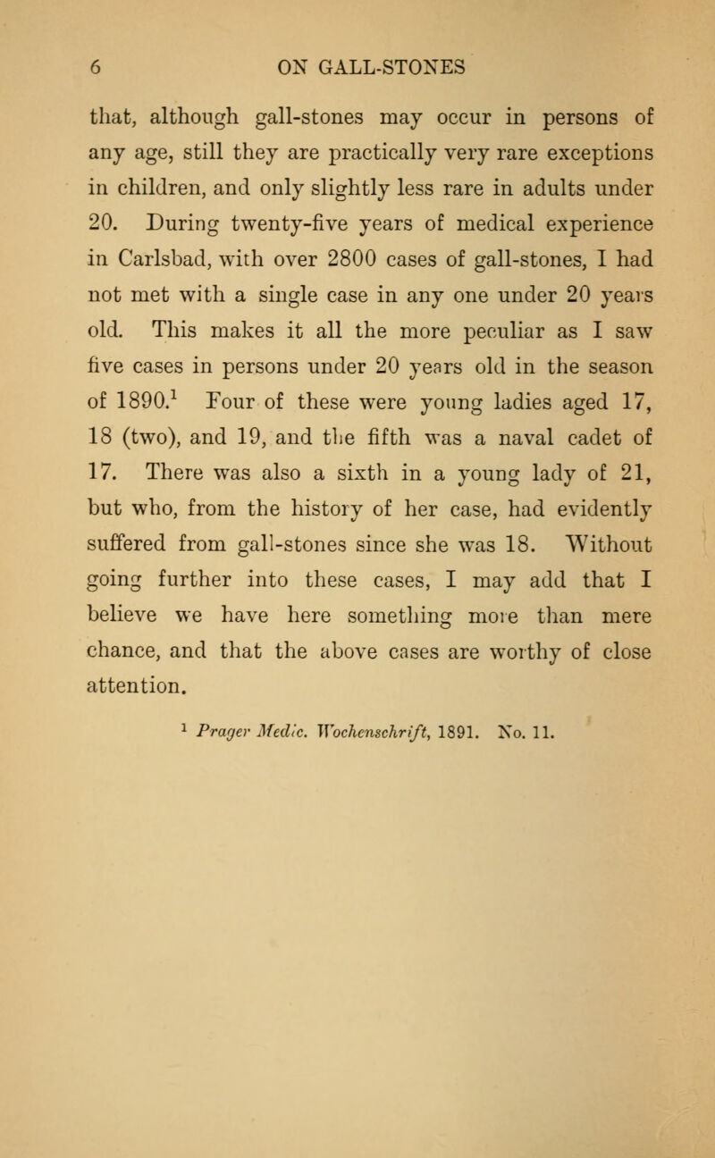 that, although gall-stones may occur in persons of any age, still they are practically very rare exceptions in children, and only slightly less rare in adults under 20. During twenty-five years of medical experience in Carlsbad, with over 2800 cases of gall-stones, I had not met with a single case in any one under 20 years old. This makes it all the more peculiar as I saw five cases in persons under 20 years old in the season of 1890.-^ Four of these were young ladies aged 17, 18 (two), and 19, and tlie fifth was a naval cadet of 17. There w^as also a sixth in a young lady of 21, but who, from the history of her case, had evidently suffered from gall-stones since she was 18. Without going further into these cases, I may add that I believe we have here sometliing more than mere chance, and that the above cases are worthy of close attention.