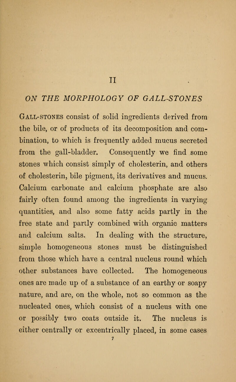 TI ON THE MORPHOLOGY OF GALL-STONES Gall-stones consist of solid incrredients derived from CD the bile, or of products of its decomposition and com- bination, to which is frequently added mucus secreted from the gall-bladder. Consequently we find some stones which consist simply of cholesterin, and others of cholesterin, bile pigment, its derivatives and mucus. Calcium carbonate and calcium phosphate are also fairly often found among the ingredients in varying quantities, and also some fatty acids partly in the free state and partly combined with organic matters and calcium salts. In dealing with the structure, simple homogeneous stones must be distinguished from those which have a central nucleus round which other substances have collected. The homogeneous ones are made up of a substance of an earthy or soapy nature, and are, on the whole, not so common as the nucleated ones, which consist of a nucleus with one or possibly two coats outside it. The nucleus is either centrally or excentrically placed, in some cases