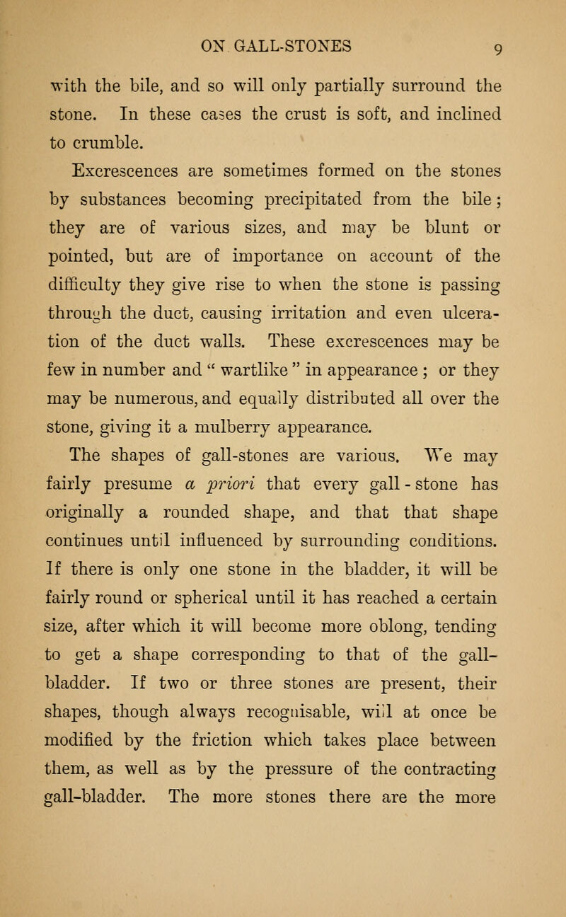 with the bile, and so will only partially surround the stone. In these cases the crust is soft, and inclined to crumble. Excrescences are sometimes formed on the stones by substances becoming precipitated from the bile; they are of various sizes, and may be blunt or pointed, but are of importance on account of the difficulty they give rise to when the stone is passing throuuh the duct, causing^ irritation and even ulcera- tion of the duct walls. These excrescences may be few in number and  wartlike  in appearance ; or they may be numerous, and equally distributed all over the stone, giving it a mulberry appearance. The shapes of gall-stones are various. We may fairly presume a priori that every gall - stone has originally a rounded shape, and that that shape continues until influenced by surrounding conditions. If there is only one stone in the bladder, it w^ill be fairly round or spherical until it has reached a certain size, after which it will become more oblong, tending to get a shape corresponding to that of the gall- bladder. If two or three stones are present, their shapes, though always recognisable, will at once be modified by the friction which takes place between them, as well as by the pressure of the contracting gall-bladder. The more stones there are the more