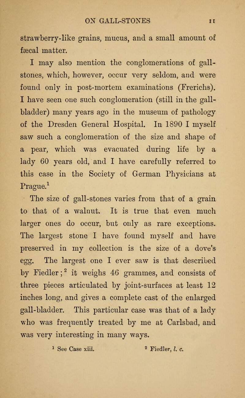strawberry-like grains, mucus, and a small amount of feecal matter. I may also mention the conglomerations of gall- stones, which, however, occur very seldom, and were found only in post-mortem examinations (Frerichs). I have seen one such conglomeration (still in the gall- bladder) many years ago in the museum of pathology of the Dresden General Hospital. In 1890 I myself saw such a conglomeration of the size and shape of a pear, which was evacuated during life by a lady 60 years old, and I have carefully referred to this case in the Society of German Physicians at Prague.'' The size of gall-stones varies from that of a grain to that of a walnut. It is true that even much larger ones do occur, but only as rare exceptions. The largest stone I have found myself and have preserved in my collection is the size of a dove's egg. The largest one I ever saw is that described by Fiedler; ^ it weighs 46 grammes, and consists of three pieces articulated by joint-surfaces at least 12 inches long, and gives a complete cast of the enlarged gall-bladder. This particular case was that of a lady who was frequently treated by me at Carlsbad, and was very interesting in many ways. ^ See Case xiii. ^ Fiedler, I. c.