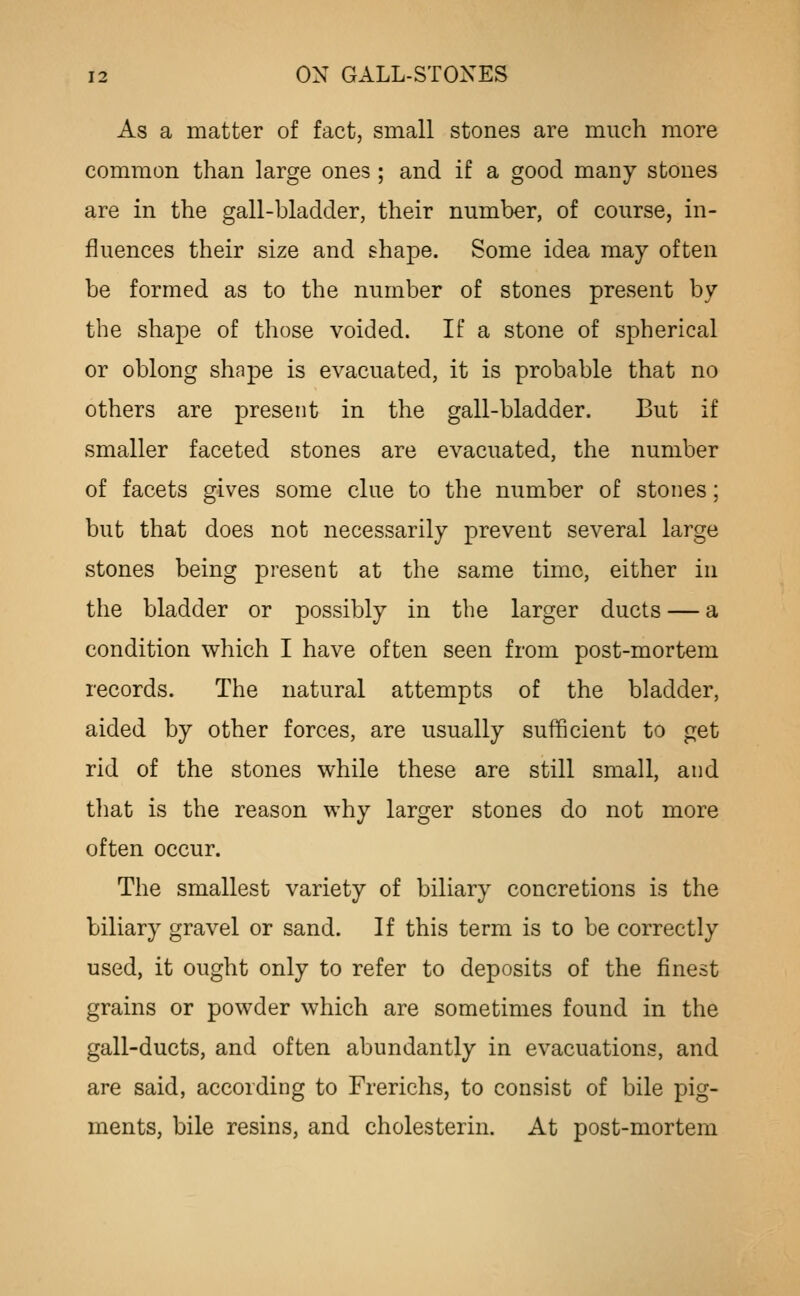 As a matter of fact, small stones are much more common than large ones ; and if a good many stones are in the gall-bladder, their number, of course, in- fluences their size and shape. Some idea may often be formed as to the number of stones present by the shape of those voided. If a stone of spherical or oblong shape is evacuated, it is probable that no others are present in the gall-bladder. But if smaller faceted stones are evacuated, the number of facets gives some clue to the number of stones; but that does not necessarily prevent several large stones being present at the same time, either in the bladder or possibly in the larger ducts — a condition which I have often seen from post-mortem records. The natural attempts of the bladder, aided by other forces, are usually sufficient to get rid of the stones while these are still small, and tliat is the reason why larger stones do not more often occur. The smallest variety of biliary concretions is the biliary gravel or sand. If this term is to be correctly used, it ought only to refer to deposits of the finest grains or powder which are sometimes found in the gall-ducts, and often abundantly in evacuations, and are said, according to Frerichs, to consist of bile pig- ments, bile resins, and cholesterin. At post-mortem