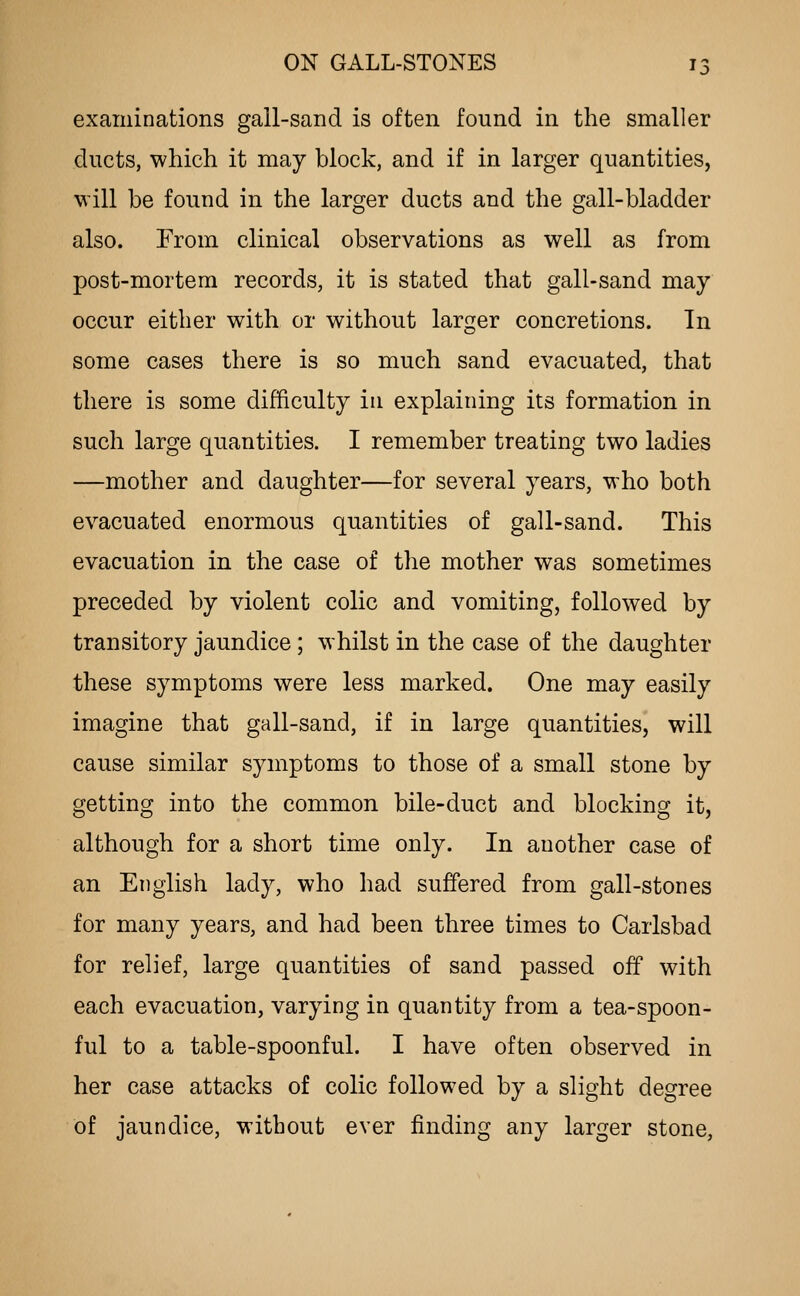 examinations gall-sand is often found in the smaller ducts, which it may block, and if in larger quantities, will be found in the larger ducts and the gall-bladder also. From clinical observations as well as from post-mortem records, it is stated that gall-sand may occur either with or without larger concretions. In some cases there is so much sand evacuated, that there is some difficulty in explaining its formation in such large quantities. I remember treating two ladies —mother and daughter—for several years, who both evacuated enormous quantities of gall-sand. This evacuation in the case of the mother was sometimes preceded by violent colic and vomiting, followed by transitory jaundice ; whilst in the case of the daughter these symptoms were less marked. One may easily imagine that gall-sand, if in large quantities, will cause similar symptoms to those of a small stone by getting into the common bile-duct and blocking it, although for a short time only. In another case of an English lady, who had suffered from gall-stones for many years, and had been three times to Carlsbad for relief, large quantities of sand passed off with each evacuation, varying in quantity from a tea-spoon- ful to a table-spoonful. I have often observed in her case attacks of colic followed by a slight degree of jaundice, without ever finding any larger stone,