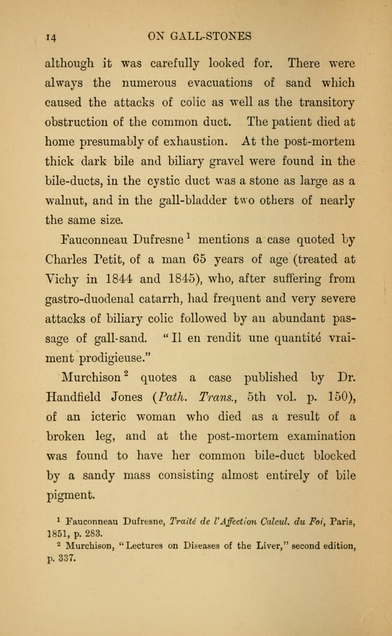although it was carefully looked for. There were always the numerous evacuations of sand which caused the attacks of colic as well as the transitory obstruction of the common duct. The patient died at home presumably of exhaustion. At the post-mortem thick dark bile and biliary gravel were found in the bile-ductSj ia the cystic duct was a stone as large as a walnut, and in the gall-bladder two others of nearly the same size. Fauconneau Dufresne ^ mentions a case quoted by Charles Petit, of a man 65 years of age (treated at Yichy in 1844 and 1845), who, after suffering from gastro-duodenal catarrh, had frequent and very severe attacks of biliary colic followed by an abundant pas- sage of gall-sand. II en rendit une quantite vrai- ment prodigieuse. Murchison ^ quotes a case published by Dr. Handfield Jones {Path. Trans., 5th vol. p. 150), of an icteric woman who died as a result of a broken leg, and at the post-mortem examination was found to have her common bile-duct blocked by a sandy mass consisting almost entirely of bile pigment. ^ Fauconneau Dufresne, TraiU de VAffection Calcul. du Foi, Paris, 1851, p. 283. 2 Murchison, Lectures on Diseases of the Liver, second edition, p. 337.
