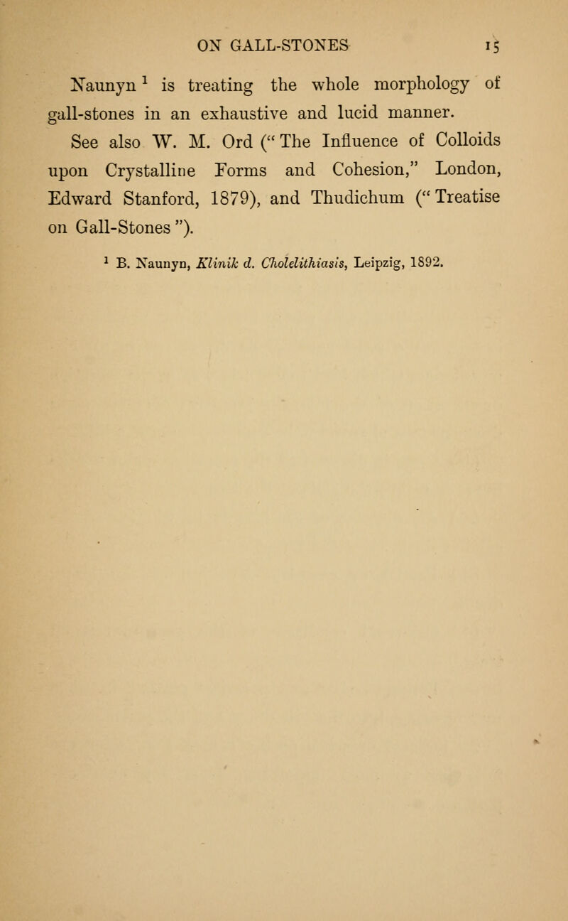 Naunyn ^ is treating the whole morphology of gall-stones in an exhaustive and lucid manner. See also W. M. Ord ( The Influence of Colloids upon Crystalline Forms and Cohesion, London, Edward Stanford, 1879), and Thudichum (Treatise on Gall-stones ). ^ B. Naunyn, Klinik d. Cholelithiasis, Leipzig, 1892.