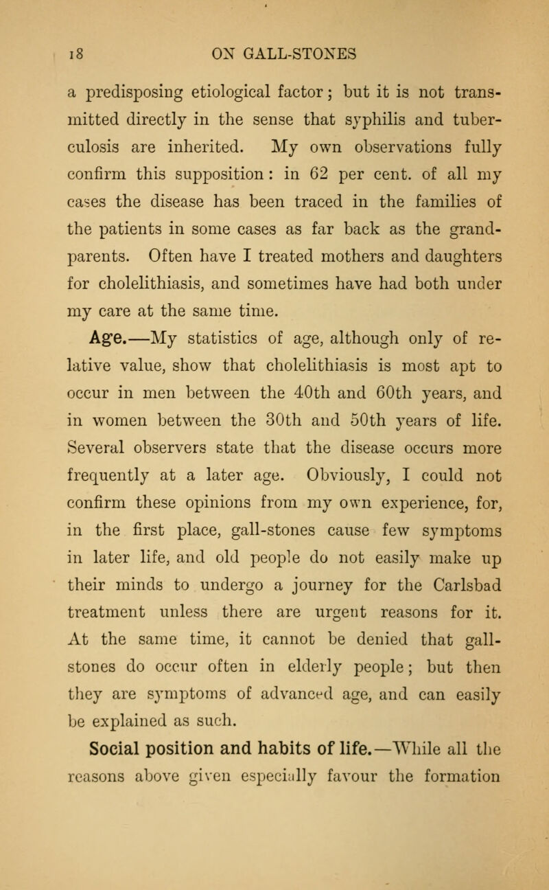 a predisposing etiological factor; but it is not trans- mitted directly in the sense that syphilis and tuber- culosis are inherited. My own observations fully confirm this supposition : in 62 per cent, of all my cases the disease has been traced in the families of the patients in some cases as far back as the grand- parents. Often have I treated mothers and daughters for cholelithiasis, and sometimes have had both under my care at the same time. Age,—My statistics of age, although only of re- lative value, show that cholelithiasis is most apt to occur in men between the 40th and 60th years, and in women between the 30th and 50th years of life. Several observers state that the disease occurs more frequently at a later age. Obviously, I could not confirm these opinions from my own experience, for, in the first place, gall-stones cause few symjDtoms in later life, and old people do not easily make up their minds to undergo a journey for the Carlsbad treatment unless there are urgent reasons for it. At the same time, it cannot be denied that gall- stones do occur often in elderly people; but then they are symptoms of advanced age, and can easily be explained as such. Social position and habits of life.—While all the reasons above given especicilly favour the formation