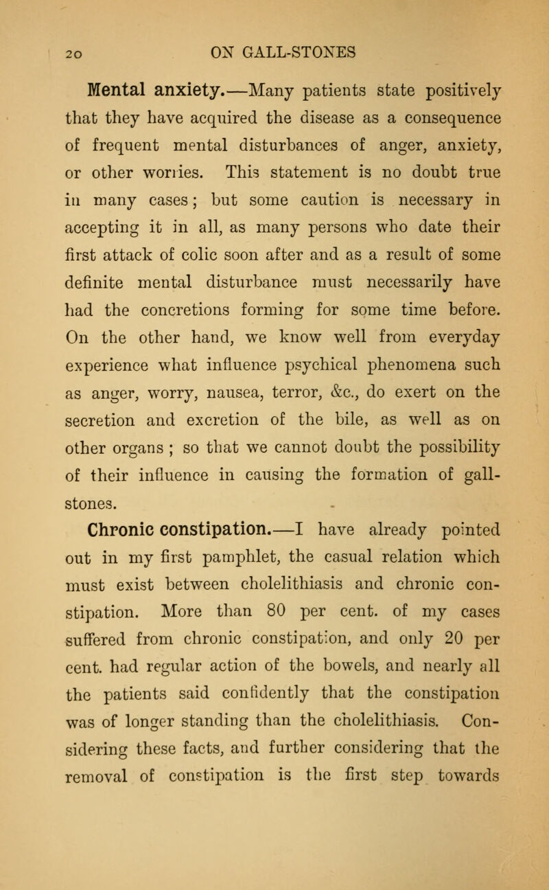 Mental anxiety.—Many patients state positively that they have acquired the disease as a consequence of frequent mental disturbances of anger, anxiety, or other worries. This statement is no doubt true in many cases; but some caution is necessary in accepting it in all, as many persons who date their first attack of colic soon after and as a result of some definite mental disturbance must necessarily have had the concretions forming for some time before. On the other hand, we know well from everyday experience what influence psychical phenomena such as anger, worry, nausea, terror, &c., do exert on the secretion and excretion of the bile, as well as on other organs ; so that we cannot doubt the possibility of their influence in causing the formation of gall- stones. Chronic constipation.—I have already pointed out in my first pamphlet, the casual relation which must exist between cholelithiasis and chronic con- stipation. More than 80 per cent, of my cases suffered from chronic constipation, and oidy 20 per cent, had regular action of the bowels, and nearly all the patients said confidently that the constipation was of longer standing than the cholelithiasis. Con- sidering these facts, and further considering that the removal of constipation is the first step towards
