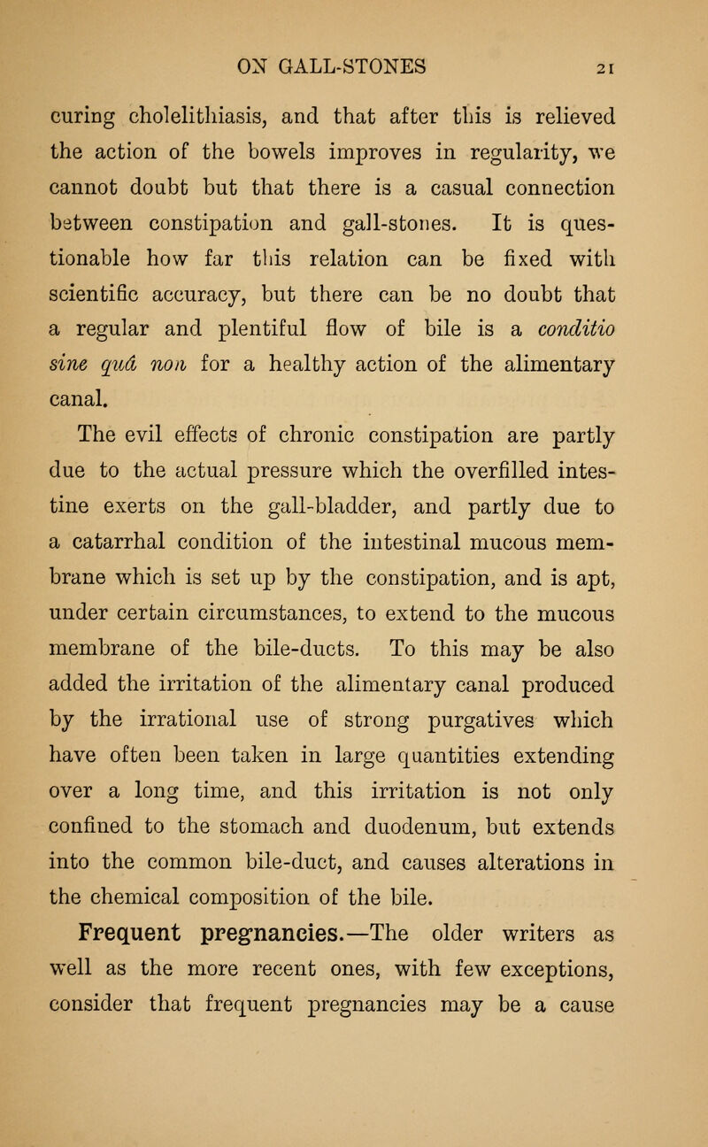 curing cholelitliiasiSj and that after tliis is relieved the action of the bowels improves in regularity, we cannot doubt but that there is a casual connection between constipation and gall-stones. It is ques- tionable how far tbis relation can be fixed with scientific accuracy, but there can be no doubt that a regular and plentiful flow of bile is a conditio sine qud noii for a healthy action of the alimentary canal. The evil effects of chronic constipation are partly due to the actual pressure which the overfilled intes- tine exerts on the gall-bladder, and partly due to a catarrhal condition of the intestinal mucous mem- brane which is set up by the constipation, and is apt, under certain circumstances, to extend to the mucous membrane of the bile-ducts. To this may be also added the irritation of the alimentary canal produced by the irrational use of strong purgatives which have often been taken in large quantities extending over a long time, and this irritation is not only confined to the stomach and duodenum, but extends into the common bile-duct, and causes alterations in the chemical composition of the bile. Frequent preg'nancies.—The older writers as well as the more recent ones, with few exceptions, consider that frequent pregnancies may be a cause