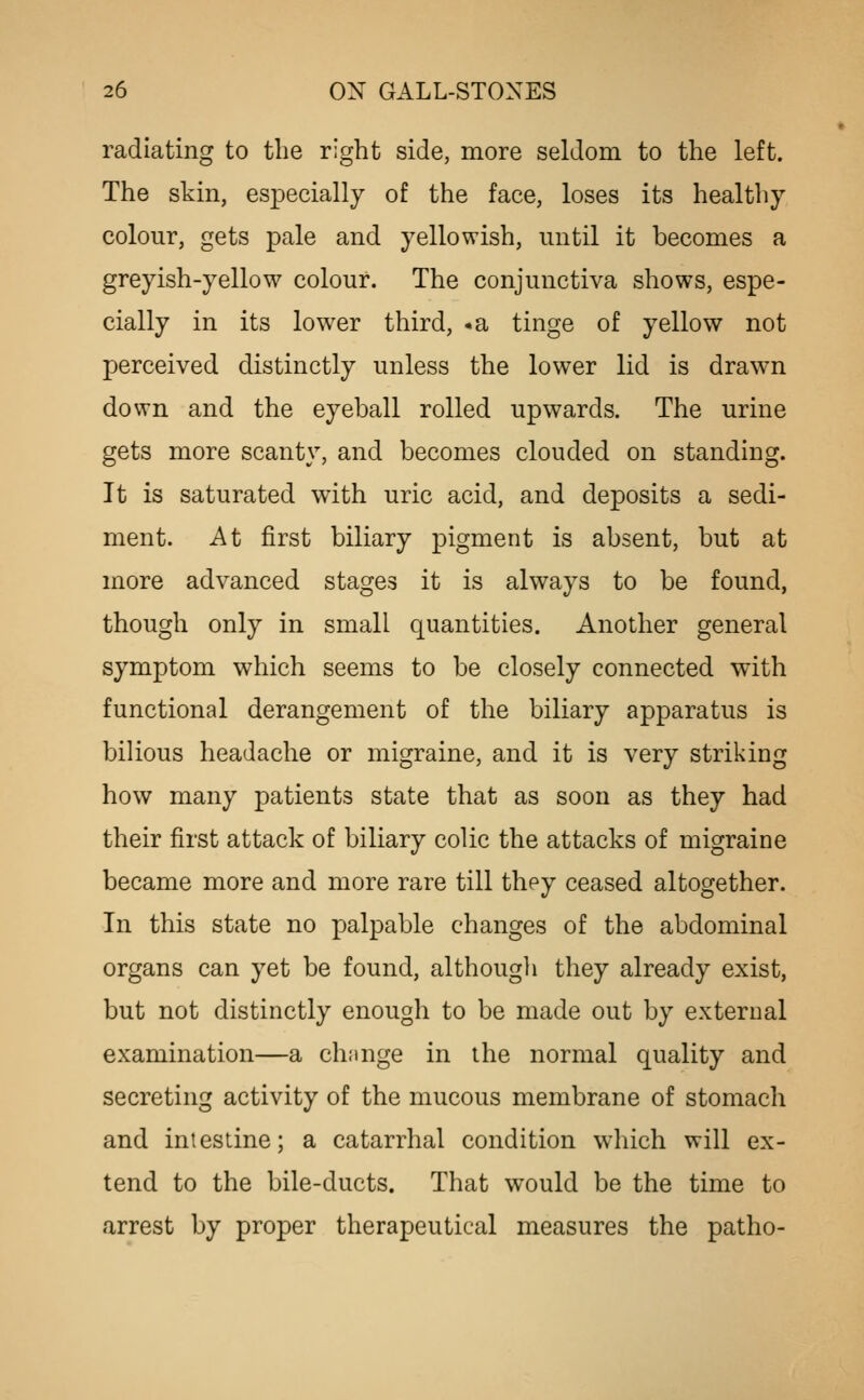 radiating to the right side, more seldom to the left. The skin, especially of the face, loses its healthy colour, gets pale and yellowish, until it becomes a greyish-yellow colour. The conjunctiva shows, espe- cially in its lower third, -a tinge of yellow not perceived distinctly unless the lower lid is drawn down and the eyeball rolled upwards. The urine gets more scanty, and becomes clouded on standing. It is saturated with uric acid, and deposits a sedi- ment. At first biliary pigment is absent, but at more advanced stages it is always to be found, though only in small quantities. Another general symptom which seems to be closely connected with functional derangement of the biliary apparatus is bilious headache or migraine, and it is very striking how many patients state that as soon as they had their first attack of biliary colic the attacks of migraine became more and more rare till they ceased altogether. In this state no palpable changes of the abdominal organs can yet be found, although they already exist, but not distinctly enough to be made out by external examination—a change in the normal quality and secreting activity of the mucous membrane of stomach and intestine; a catarrhal condition which will ex- tend to the bile-ducts. That would be the time to arrest by proper therapeutical measures the patho-