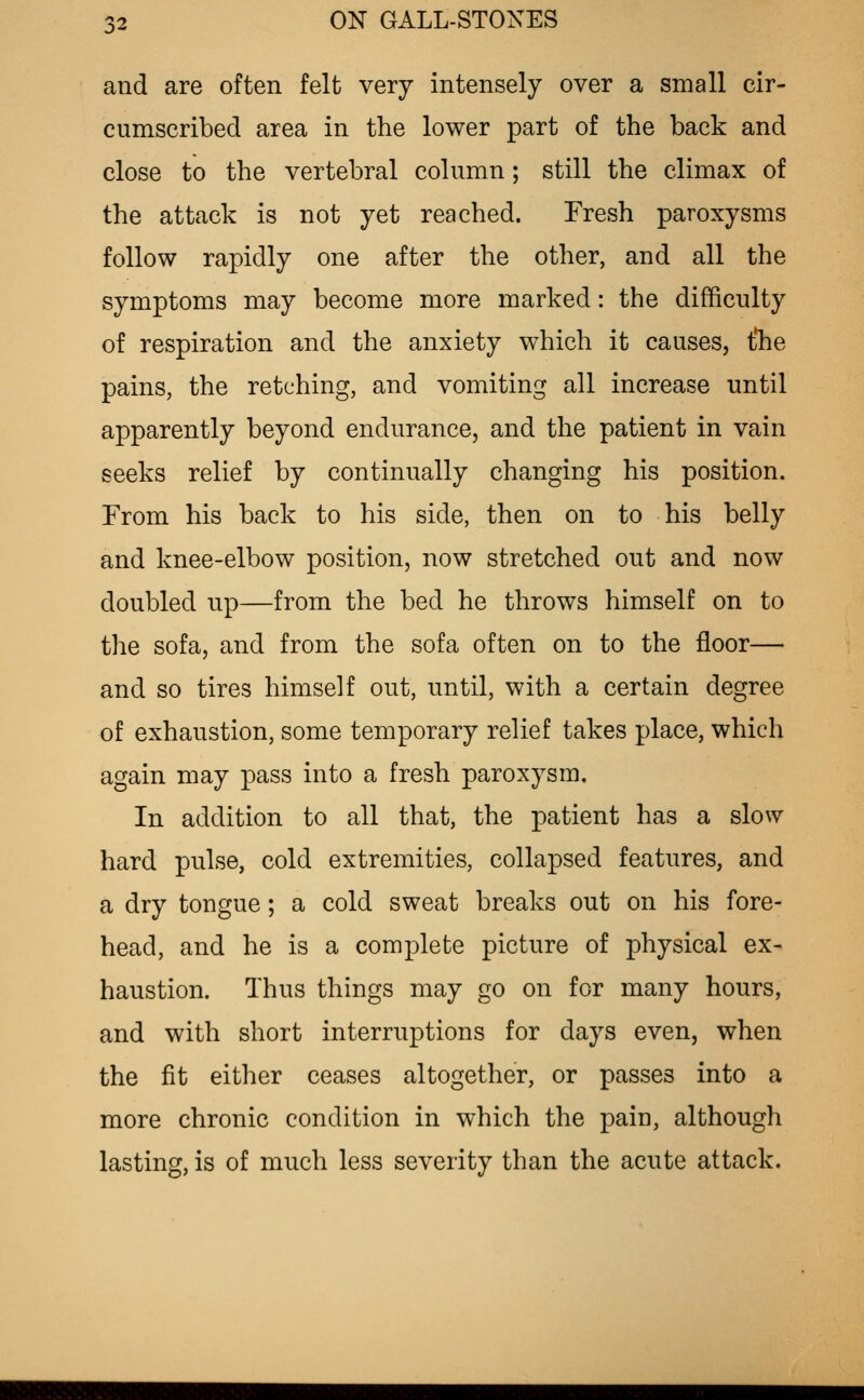 and are often felt very intensely over a small cir- cumscribed area in the lower part of the back and close to the vertebral column; still the climax of the attack is not yet reached. Fresh paroxysms follow rapidly one after the other, and all the symptoms may become more marked: the difficulty of respiration and the anxiety which it causes, t'he pains, the retching, and vomiting all increase until apparently beyond endurance, and the patient in vain seeks relief by continually changing his position. From his back to his side, then on to his belly and knee-elbow position, now stretched out and now doubled up—from the bed he throws himself on to the sofa, and from the sofa often on to the floor— and so tires himself out, until, with a certain degree of exhaustion, some temporary relief takes place, which again may pass into a fresh paroxysm. In addition to all that, the patient has a slow hard pulse, cold extremities, collapsed features, and a dry tongue; a cold sweat breaks out on his fore- head, and he is a complete picture of physical ex- haustion. Thus things may go on for many hours, and with short interruptions for days even, when the fit either ceases altogether, or passes into a more chronic condition in which the pain, although lasting, is of much less severity than the acute attack.
